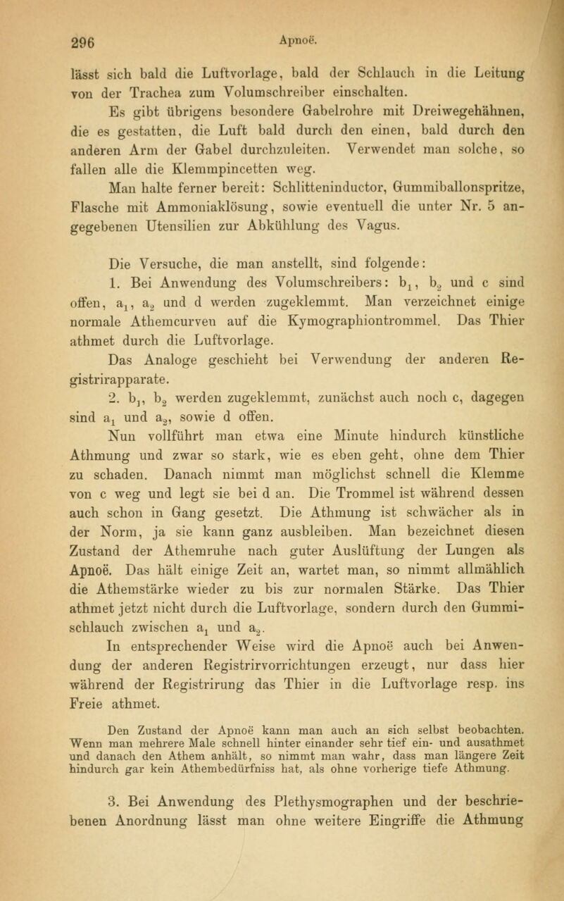 lässt sich bald die Luftvorlage, bald der Schlauch in die Leitung von der Trachea zum Volumschreiber einschalten. Es gibt übrigens besondere Gabelrohre mit Dreiwegehähnen, die es gestatten, die Luft bald durch den einen, bald durch den anderen Arm der Gabel durchzuleiten. Verwendet man solche, so fallen alle die Klemmpincetten weg. Man halte ferner bereit: Schlitteninductor, Gummiballonspritze, Flasche mit Ammoniaklösung, sowie eventuell die unter Nr. 5 an- gegebenen Utensilien zur Abkühlung des Vagus. Die Versuche, die man anstellt, sind folgende: 1. Bei Anwendung des Volumschreibers: b:, b.2 und c sind offen, an a., und d werden zugeklemmt. Man verzeichnet einige normale Athemcurven auf die Kymographiontrommel. Das Thier athmet durch die Luftvorlage. Das Analoge geschieht bei Verwendung der anderen Re- gistrirapparate. 2. bj, b2 werden zugeklemmt, zunächst auch noch c, dagegen sind -dy und a2, sowie d offen. Nun vollführt man etwa eine Minute hindurch künstliche Athmung und zwar so stark, wie es eben geht, ohne dem Thier zu schaden. Danach nimmt man möglichst schnell die Klemme von c weg und legt sie bei d an. Die Trommel ist während dessen auch schon in Gang gesetzt. Die Athmung ist schwächer als in der Norm, ja sie kann ganz ausbleiben. Man bezeichnet diesen Zustand der Athemruhe nach guter Auslüftung der Lungen als Apnoe. Das hält einige Zeit an, wartet man, so nimmt allmählich die Athemstärke wieder zu bis zur normalen Stärke. Das Thier athmet jetzt nicht durch die Luftvorlage, sondern durch den Gumrai- schlauch zwischen a1 und a2. In entsprechender Weise wird die Apnoe auch bei Anwen- dung der anderen Registrirvorrichtungen erzeugt, nur dass hier während der Registrirung das Thier in die Luftvorlage resp. ins Freie athmet. Den Zustand der Apnoe kann man auch an sich selbst beobachten. Wenn man mehrere Male schnell hinter einander sehr tief ein- und ausathmet und danach den Athem anhält, so nimmt man wahr, dass man längere Zeit hindurch gar kein Athembedürfniss hat, als ohne vorherige tiefe Athmung. 3. Bei Anwendung des Plethysmographen und der beschrie- benen Anordnung lässt man ohne weitere Eingriffe die Athmung