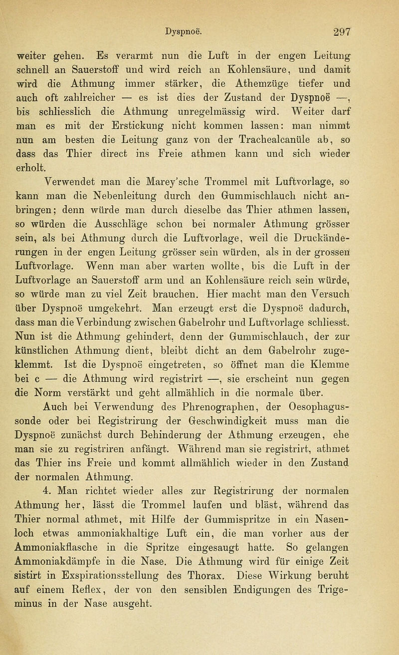 weiter gehen. Es verarmt nun die Luft in der engen Leitung schnell an Sauerstoff und wird reich an Kohlensäure, und damit wird die Athmung immer stärker, die Athemzüge tiefer und auch oft zahlreicher — es ist dies der Zustand der Dyspnoe —, bis schliesslich die Athmung unregelmässig wird. Weiter darf man es mit der Erstickung nicht kommen lassen: man nimmt nun am besten die Leitung ganz von der Trachealcanüle ab, so dass das Thier direct ins Freie athmen kann und sich wieder erholt. Verwendet man die Marey'sche Trommel mit Luftvorlage, so kann man die Nebenleitung durch den Gummischlauch nicht an- bringen; denn würde man durch dieselbe das Thier athmen lassen, so würden die Ausschläge schon bei normaler Athmung grösser sein, als bei Athmung durch die Luftvorlage, weil die Druckände- rungen in der engen Leitung grösser sein würden, als in der grossen Luftvorlage. Wenn man aber warten wollte, bis die Luft in der Luftvorlage an Sauerstoff arm und an Kohlensäure reich sein würde, so würde man zu viel Zeit brauchen. Hier macht man den Versuch über Dyspnoe umgekehrt. Man erzeugt erst die Dyspnoe dadurch, dass man die Verbindung zwischen Gabelrohr und Luftvorlage schliesst. Nun ist die Athmung gehindert, denn der Gummischlauch, der zur künstlichen Athmung dient, bleibt dicht an dem Gabelrohr zuge- klemmt. Ist die Dyspnoe eingetreten, so öffnet man die Klemme bei c — die Athmung wird registrirt —, sie erscheint nun gegen die Norm verstärkt und geht allmählich in die normale über. Auch bei Verwendung des Phrenographen, der Oesophagus- sonde oder bei Registrirung der Geschwindigkeit muss man die Dyspnoe zunächst durch Behinderung der Athmung erzeugen, ehe man sie zu registriren anfängt. Während man sie registrirt, athmet das Thier ins Freie und kommt allmählich wieder in den Zustand der normalen Athmung. 4. Man richtet wieder alles zur Registrirung der normalen Athmung her, lässt die Trommel laufen und bläst, während das Thier normal athmet, mit Hilfe der Gummispritze in ein Nasen- loch etwas ammoniakhaltige Luft ein, die man vorher aus der Ammoniakflasche in die Spritze eingesaugt hatte. So gelangen Ammoniakdämpfe in die Nase. Die Athmung wird für einige Zeit sistirt in Exspirationsstellung des Thorax. Diese Wirkung beruht auf einem Reflex, der von den sensiblen Endigungen des Trige- minus in der Nase ausgeht.