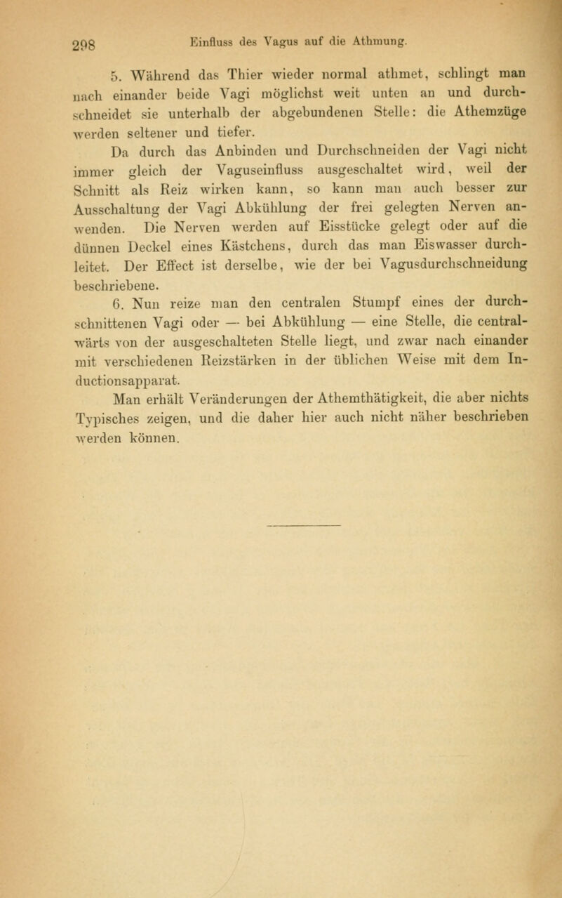 5. Während das Thier wieder normal athmet, schlingt man nach einander beide Vagi möglichst weit unten an und durch- schneidet sie unterhalb der abgebundenen Stelle: die Athemzüge werden seltener und tiefer. Da durch das Anbinden und Durchschneiden der Vagi nicht immer gleich der Vaguseinfluss ausgeschaltet wird, weil der Schnitt als Reiz wirken kann, so kann man auch besser zur Ausschaltung der Vagi Abkühlung der frei gelegten Nerven an- wenden. Die Nerven werden auf Eisstücke gelegt oder auf die dünnen Deckel eines Kästchens, durch das man Eisvvasser durch- leitet. Der Effect ist derselbe, wie der bei Vagusdurchschneidung beschriebene. 6. Nun reize man den centralen Stumpf eines der durch- schnittenen Vagi oder — bei Abkühlung — eine Stelle, die central- wärta von der ausgeschalteten Stelle liegt, und zwar nach einander mit verschiedenen Reizstärken in der üblichen Weise mit dem In- ductionsapparat. Man erhält Veränderungen der Athemthätigkeit, die aber nichts Typisches zeigen, und die daher hier auch nicht näher beschrieben werden können.