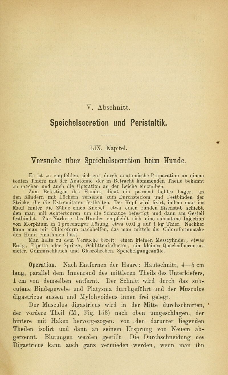 Speichelsecretion und Peristaltik. LIX. Kapitel. Versuche über Speichelsecretion beim Hunde. Es ist zu empfehlen, sich erst durch anatomische Präparation an einem todten Thiere mit der Anatomie der in Betracht kommenden Theile bekannt zu machen und auch die Operation an der Leiche einzuüben. Zum Befestigen des Hundes dient ein passend hohles Lager, an den Rändern mit Löchern versehen zum Durchstecken und Festbinden der Stricke, die die Extremitäten festhalten. Der Kopf wird fixirt, indem man ins Maul hinter die Zähne einen Knebel, etwa einen runden Eisenstab schiebt, den man mit Achtertouren um die Schnauze befestigt und dann am Gestell festbindet. Zur Narkose des Hundes empfiehlt sich eine subcutane Injection von Morphium in lprocentiger Lösung, etwa 0,01 g auf 1 kg Thier. Nachher kann man mit Chloroform nachhelfen, das man mittels der Chloroformmaske den Hund einathnien lässt. Man halte zu dem Versuche bereit: einen kleinen Messcylinder, etwas Essig, Pipette oder Spritze, Schlitteninduetor, ein kleines Quecksilbermano- meter, Gummischlauch und Glasröhrchen, Speichelgangcanüle. Operation. Nach Entfernen der Haare: Hautschnitt, 4—5 cm lang, parallel dem Innenrand des mittleren Theils des Unterkiefers, 1 cm von demselben entfernt. Der Schnitt wird durch das sub- cutane Bindegewebe und Platysma durchgeführt und der Musculus digastricus aussen und Mylohyoideus innen frei gelegt. Der Musculus digastricus wird in der Mitte durchschnitten, der vordere Theil (M, Fig. 153) nach oben umgeschlagen, der hintere mit Haken hervorgezogen, von den darunter liegenden Theilen isolirt und dann an seinem Ursprung von Neuem ab- getrennt. Blutungen werden gestillt. Die Durchschneidung des Digastricus kann auch ganz vermieden werden, wenn man ihn