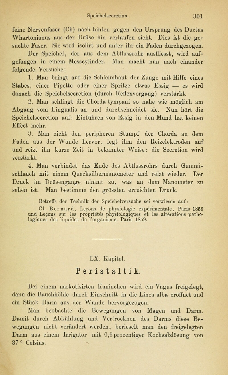 feine Nervenfaser (Ch) nach hinten gegen den Ursprung des Ductus Whartonianus aus der Drüse hin verlaufen sieht. Dies ist die ge- suchte Faser. Sie wird isolirt und unter ihr ein Faden durchgezogen. Der Speichel, der aus dem Abflussrohr ausfliesst, wird auf- gefangen in einem Messcylinder. Man macht nun nach einander folgende Versuche: 1. Man bringt auf die Schleimhaut der Zunge mit Hilfe eines Stabes, einer Pipette oder einer Spritze etwas Essig — es wird danach die Speichelsecretion (durch Reflexvorgang) verstärkt. 2. Man schlingt die Chorda tympani so nahe wie möglich am Abgang vom Lingualis an und durchschneidet sie. Nun hört die Speichelsecretion auf: Einführen von Essig in den Mund hat keinen Effect mehr. 3. Man zieht den peripheren Stumpf der Chorda an dem Faden aus der Wunde hervor, legt ihm den Reizelektroden auf und reizt ihn kurze Zeit in bekannter Weise: die Secretion wird verstärkt. 4. Man verbindet das Ende des Abflussrohrs durch Gummi- schlauch mit einem Quecksilbermanometer und reizt wieder. Der Druck im Drüsengange nimmt zu, was an dem Manometer zu sehen ist. Man bestimme den grössten erreichten Druck. Betreffs der Technik der Speichelversuche sei verwiesen auf: Ol. Bernard, Lecons de physiologie experimentale, Paris 1856 und Lecons sur les proprietes physiologiques et les alterations patho- logiques des liquides de l'organisme, Paris 1859. LX. Kapitel. Peristaltik. Bei einem narkotisirten Kaninchen wird ein Vagus freigelegt, dann die Bauchhöhle durch Einschnitt in die Linea alba eröffnet und ein Stück Darm aus der Wunde hervorgezogen. Man beobachte die Bewegungen von Magen und Darm. Damit durch Abkühlung und Vertrocknen des Darms diese Be- wegungen nicht verändert werden, berieselt man den freigelegten Darm aus einem Irrigator mit 0,6procentiger Kochsalzlösung von 37° Celsius.