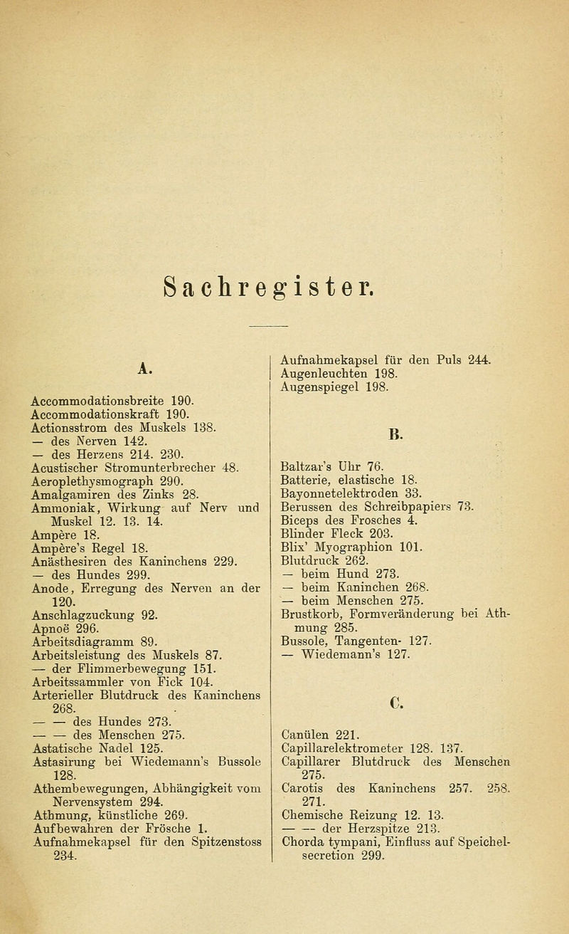 Sachregister. A. Accommodationsbreite 190. Accommodationskraft 190. Actionsstrom des Muskels 138. — des Nerven 142. — des Herzens 214. 230. Acustischer Stromunterbrecher 48. Aeroplethysrnograph 290. Amalgamiren des Zinks 28. Ammoniak, Wirkung auf Nerv und Muskel 12. 13. 14. Ampere 18. Ampere's Regel 18. Anästhesiren des Kaninchens 229. — des Hundes 299. Anode, Erregung des Nerven an der 120. Anschlagzuckung 92. Apnoe 296. Arbeitsdiagramm 89. Arbeitsleistung des Muskels 87. — der Flimmerbewegung 151. Arbeitssammler von Fick 104. Arterieller Blutdruck des Kaninchens 268. des Hundes 273. — — des Menschen 275. Astatische Nadel 125. Astasirung bei Wiedemann's Bussole 128. Athembewegungen, Abhängigkeit vom Nervensystem 294. Athmung, künstliche 269. Aufbewahren der Frösche 1. Aufnahmekapsel für den Spitzenstoss 234. Aufnahmekapsel für den Puls 244. Augenleuchten 198. Augenspiegel 198. B. Baltzar's Uhr 76. Batterie, elastische 18. Bayonnetelektroden 33. Berussen des Schreibpapiers 73. Biceps des Frosches 4. Blinder Fleck 203. Blix' Myographion 101. Blutdruck 262. — beim Hund 273. — beim Kaninchen 268. — beim Menschen 275. Brustkorb, Formveränderung bei Ath- mung 285. Bussole, Tangenten- 127. — Wiedemann's 127. c. Canülen 221. Capillarelektrometer 128. 137. Capillarer Blutdruck des Menschen 275. Carotis des Kaninchens 257. 258. 271. Chemische Reizung 12. 13. der Herzspitze 213. Chorda tympani, Einfluss auf Speichel- seeretion 299.