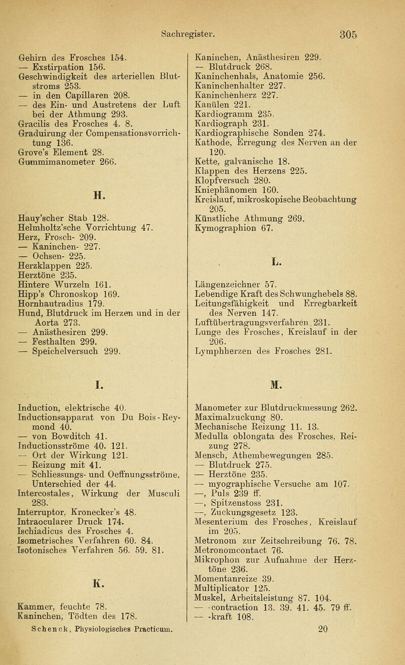 Gehirn des Frosches 154. — Exstirpation 156. Geschwindigkeit des arteriellen Blut- stroms 253. — in den Capillaren 208. — des Ein- und Austretens der Luft bei der Athmung 293. Gracilis des Frosches 4. 8. Graduirung der Compensationsvorrich- tung 136. Grove's Element 28. Gummimanometer 266. H. Hauy'scher Stab 128. Helmholtz'sche Vorrichtung 47. Herz, Frosch- 209. — Kaninchen- 227. — Ochsen- 225. Herzklappen 225. Herztöne 235. Hintere Wurzeln 161. Hipp's Chronoskop 169. Hornhautradius 179. Hund, Blutdruck im Herzen und in der Aorta 273. — Anästhesiren 299. — Festhalten 299. — Speichelversuch 299. I. Induction, elektrische 40. Inductionsapparat von Du Bois-Rey- mond 40. — von Bowditch 41. Inductionsströme 40. 121. — Ort der Wirkung 121. — Reizung mit 41. — Schliessungs- und Oeffnungsströme, Unterschied der 44. Intercostales, Wirkung der Musculi 283. Interruptor. Kronecker's 48. Intraocularer Druck 174. Ischiadicus des Frosches 4. Isometrisches Verfahren 60. 84. Isotonisches Verfahren 56. 59. 81. K. Kammer, feuchte 78. Kaninchen, Tödten des 178. Sehenck, Physiologisches Practicum. Kaninchen, Anästhesiren 229. - Blutdruck 268. Kaninchenhals, Anatomie 256. Kaninchenhalter 227. Kaninchenherz 227. Kanülen 221. Kardiogramm 235. Kardiograph 231. Kardiographische Sonden 274. Kathode, Erregung des Nerven an der 120. Kette, galvanische 18. Klappen des Herzens 225. Klopfversuch 280. Kniephänomeh 160. Kreislauf, mikroskopische Beobachtung 205. Künstliche Athmung 269. Kymographion 67. Längenzeichner 57. Lebendige Kraft des Schwunghebels 88. Leitungsfähigkeit und Erregbarkeit des Nerven 147. Luftübertragungsverfahren 231. Lunge des Frosches, Kreislauf in der 206. Lymphherzen des Frosches 281- M. Manometer zur Blutdruckmessung 262. Maximalzuckung 80. Mechanische Reizung 11. 13. Medulla oblongata des Frosches, Rei- zung 278. Mensch, Athembewegungen 285. — Blutdruck 275. — Herztöne 235. — myographische Versuche am 107. —, Puls 239 ff. —, Spitzenstoss 231. —, Zuckungsgesetz 123. Mesenterium des Frosches, Kreislauf im 205. Metronom zur Zeitschreibung 76. 78. Metronomcontact 76. Mikrophon zur Aufnahme der Herz- töne 236. Momentanreize 39. Multiplicator 125. Muskel, Arbeitsleistung 87. 104. — -contraction 13. 39. 41. 45. 79 ff. — -kraft 108. 20