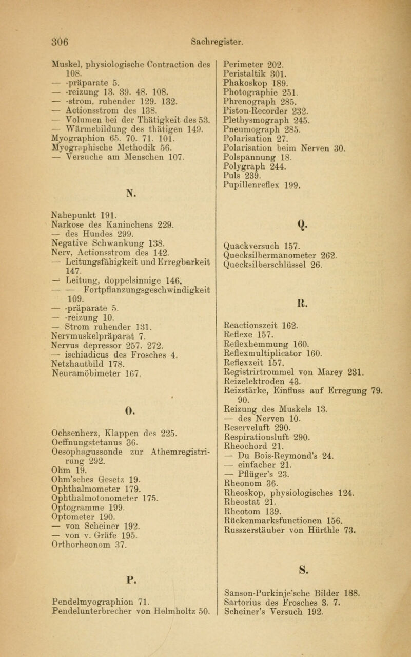 ■Muskel, physiologische Contraction des 108. — -präparate 5. reizung 13. 39. 48. 108. — -ström, ruhender 129. 132. — Actionsstrom des 138. — Volumen bei der Thätigkeit des 53. Wärmebildung des tliiitigen 149. Myographion 65. 70. 71. 101. Myographische Methodik 56. — Versuche am Menschen 107. N. Nahepunkt 191. Narkose des Kaninchens 229. — des Hundes 299. Negative Schwankung 138. Nerv, Actionsstrom des 142. — Leitungsfähigkeit und Erregbarkeit 147. — Leitung, doppelsinnige 146. — — Fortpflanzungsgeschwindigkeit 109. — -präparate 5. — -reizung 10. — Strom ruhender 131. Nervmuskelpräparat 7. Nervus depressor 257. 272. — ischiadicus des Frosches 4. Netzhautbild 178. Neuramöbimeter 167. 0. Ochsenherz, Klappen des 225. Oeffnungstetanus 36. Oesophagussonde zur Athemregistri- rung 292. Ohm 19. Ohm'sches Gesetz 19. Ophthalmometer 179. Ophthalmotonometer 175. Optogramme 199. Optometer 190. — von Scheiner 192. — von v. Gräfe 195. Orthorheonorn 37. P. Pendelmyographion 71. Pendelunterbrecher von Helmholtz 50. Perimeter 202. Peristaltik S01. Phakoskop 189. Photographie 251. Phrenograph 285. Piston-Recorder 232. Plethysmograph 245. Pneumograph 285. Polarisation 27. Polarisation beim Nerven 30. Polspannung 18. Polygraph 244. Puls 239. Pupillenreflex 199. Quackversuch 157. Quecksilbermanometer 262. Quecksilberschiiissel 26. a. Reactionszeit 162. Reflexe 157. Reflexbemmung 160. Reflexmultiplicator 160. Reflexzeit 157. Registrirtrommel von Marey 231. Reizelektroden 43. Reizstärke, Einfluss auf Erregung 79. 90. Reizung des Muskels 13. — des Nerven 10. Reserveluft 290. Respirationsluft 290. Rheochord 21. — Du Bois-Reymond's 24. — einfacher 21. — Pflüger's 23. Rheonom 36. Rheoskop, physiologisches 124. Rheostat 21. Rheotom 139. Rückenmarksfuuctionen 156. Russzerstäuber von Hürthle 73. Sanson-Purkinje'sche Bilder 188. Sartorius des Frosches 3. 7. Scheiner's Versuch 192.