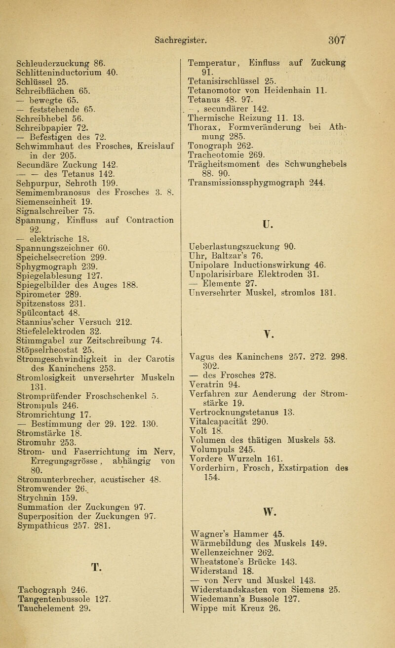 Schleuderzuckung 86. Schlitteninductorium 40. Schlüssel 25. Schreibflächen 65. — bewegte 65. — feststehende 65. Schreibhebel 56. Schreibpapier 72. — Befestigen des 72. Schwimmhaut des Frosches, Kreislauf in der 205. Secundäre Zuckung 142. — — des Tetanus 142. Sehpurpur, Sehroth 199. Semimembranosus des Frosches 3. 8. Siemenseinheit 19. Signalschreiber 75. Spannung, Einfluss auf Contraction 92. — elektrische 18. Spannungszeichner 60. Speichelsecretion 299. Sphygmograph 239. Spiegelablesung 127. Spiegelbilder des Auges 188. Spirometer 289. Spitzenstoss 231. Spülcontact 48. Stannius'scher Versuch 212. Stiefelelektroden 32. Stimmgabel zur Zeitschreibung 74. Stöpselrheostat 25. Stromgeschwindigkeit in der Carotis des Kaninchens 253. Strom] osigkeit unversehrter Muskeln 131. Stromprüfender Froschschenkel 5. Strompuls 246. Stromrichtung 17. — Bestimmung der 29. 122. 130. Stromstärke 18. Stromuhr 253. Strom- und Faserrichtung im Nerv, Erregungsgrösse . abhängig von 80. Stromunterbrecher, acustischer 48. Stromwender 26.. Strychnin 159. Summation der Zuckungen 97. Superposition der Zuckungen 97. Sympathicus 257. 281. T. Tachograph 246. Tangentenbussole 127. Tauchelement 29. Temperatur, Einfluss auf Zuckung 91. Tetanisirschlüssel 25. Tetanomotor von Heidenhain 11. Tetanus 48. 97. - , secundärer 142. Thermische Reizung 11. 13. Thorax, Formveränderung bei Ath- mung 285. Tonograph 262. Tracheotomie 269. Trägheitsmoment des Schwunghebels 88. 90._ Transmissionssphygmograph 244. u. Ueberlastungszuckung 90. Uhr, Baltzar's 76. Unipolare InductionsWirkung 46. Unpolarisirbare Elektroden 31. — Elemente 27. Unversehrter Muskel, stromlos 131. y. Vagus des Kaninchens 257. 272. 298. 302. — des Frosches 278. Veratrin 94. Verfahren zur Aenderung der Strom- stärke 19. Vertrocknungstetanus 13. Vitalcapacität 290. Volt 18. Volumen des thätigen Muskels 53. Volumpuls 245. Vordere Wurzeln 161. Vorderhirn, Frosch, Exstirpation des 154. w. Wagner's Hammer 45. Wärmebildung des Muskels 149. Wellenzeichner 262. Wheatstone's Brücke 143. Widerstand 18. — von Nerv und Muskel 143. Widerstandskasten von Siemens 25. Wiedemann's Bussole 127. Wippe mit Kreuz 26.