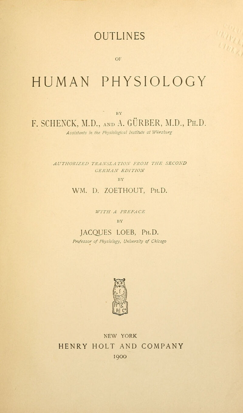 OUTLINES OF HUMAN PHYSIOLOGY F. SCHEXCK, M.D., and A. GURBER, M.D., Ph.D. Assistants in the Physiological Institute at Wilrzburg AUTHORIZED TRANSLATION FROM THE SECOND GERMAN EDITION WM. D. ZOETHOUT, Ph.D. WITH A PREFACE BY JACQUES LOEB, Ph.D. Professor of Physiology, University of Chicago NEW YORK HENRY HOLT AND COMPANY 1900