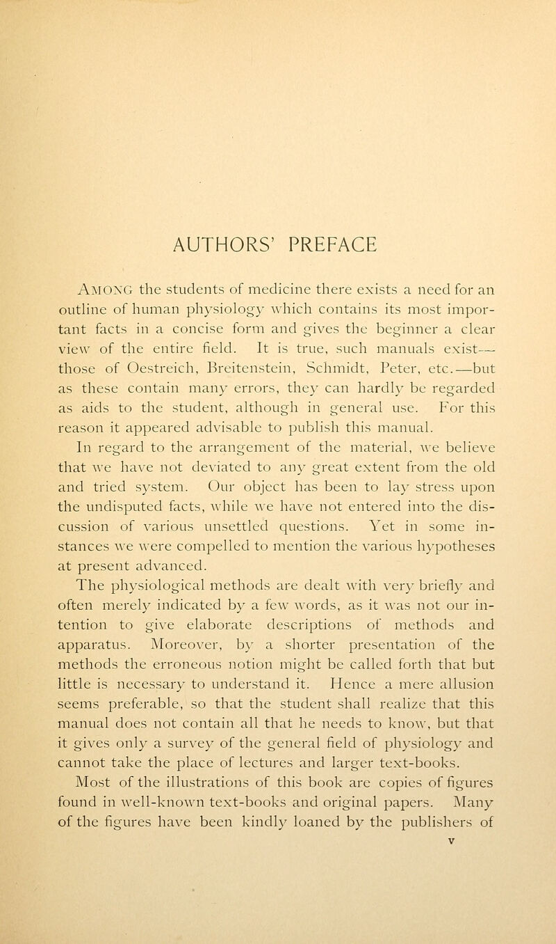AUTHORS' PREFACE AMONG the students of medicine there exists a need for an outline of human physiology which contains its most impor- tant facts in a concise form and gives the beginner a clear view of the entire field. It is true, such manuals exist— those of Oestreich, Breitenstein, Schmidt, Peter, etc.—but as these contain many errors, they can hardly be regarded as aids to the student, although in general use. For this reason it appeared advisable to publish this manual. In regard to the arrangement of the material, we believe that we have not deviated to any great extent from the old and tried system. Our object has been to lay stress upon the undisputed facts, while we have not entered into the dis- cussion of various unsettled questions. Yet in some in- stances we were compelled to mention the various hypotheses at present advanced. The physiological methods are dealt with very briefly and often merely indicated by a few words, as it was not our in- tention to give elaborate descriptions of methods and apparatus. Moreover, by a shorter presentation of the methods the erroneous notion might be called forth that but little is necessary to understand it. Hence a mere allusion seems preferable, so that the student shall realize that this manual does not contain all that he needs to know, but that it gives only a survey of the general field of physiology and cannot take the place of lectures and larger text-books. Most of the illustrations of this book are copies of figures found in well-known text-books and original papers. Many of the figures have been kindly loaned by the publishers of