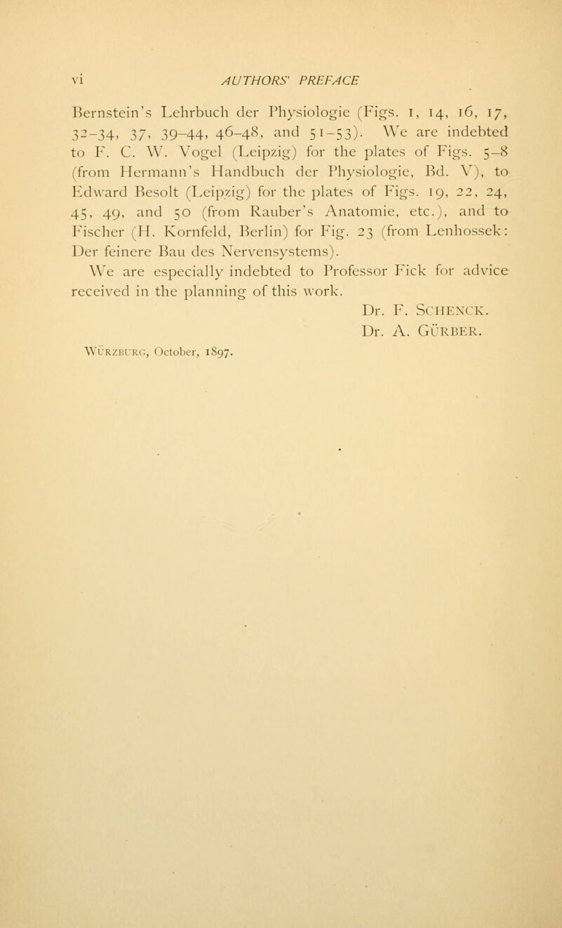 Bernstein's Lehrbuch der Physiologie (Figs, i, 14, 16, 17, 32-34, 37, 39-44, 46-48, and 51-53). We are indebted to F. C. W. Vogel (Leipzig) for the plates of Figs. 5-8 (from Hermann's Handbuch cler Physiologie, Bd. V), to Edward Besolt (Leipzig) for the plates of Figs. 19, 22, 24, 45, 49, and 50 (from Rauber's Anatomie, etc.), and to Fischer (H. Kornfeld, Berlin) for Fig. 23 (from Lenhossek: Der feinere Bau des Nervensystems). We are especially indebted to Professor I7ick for advice received in the planning of this work. Dr. F. SCHENCK. Dr. A. GURBER. Wurzburg, October, 1897.