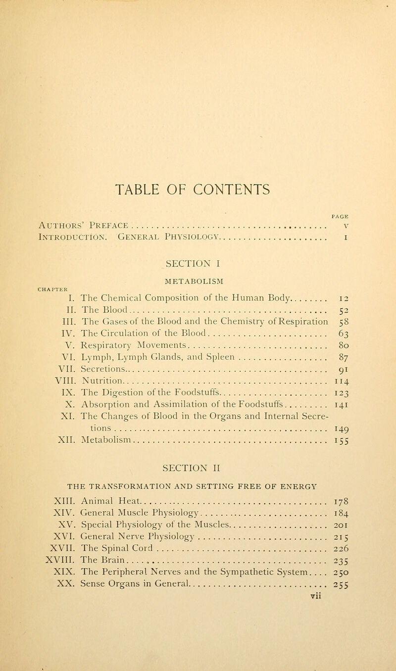 TABLE OF CONTENTS PAGE Authors' Preface v Introduction. General Physiology i SECTION I metabolism CHAPTER I. The Chemical Composition of the Human Body 12 II. The Blood 52 III. The Gases of the Blood and the Chemistry of Respiration 58 IV. The Circulation of the Blood 63 V. Respiratory Movements 80 VI. Lymph, Lymph Glands, and Spleen 87 VII. Secretions 91 VIII. Nutrition , 114 IX. The Digestion of the Foodstuffs 123 X. Absorption and Assimilation of the Foodstuffs 141 XI. The Changes of Blood in the Organs and Internal Secre- tions 149 XII. Metabolism 155 SECTION II THE TRANSFORMATION AND SETTING FREE OF ENERGY XIII. Animal Heat 178 XIV. General Muscle Physiology 184 XV. Special Physiology of the Muscles 201 XVI. General Nerve Physiology 215 XVII. The Spinal Cord 226 XVIII. The Brain 235 XIX. The Peripheral Nerves and the Sympathetic System. . . . 250 XX. Sense Organs in General 255