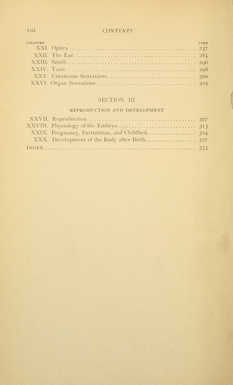 CHAPTER PACE XXI. Optics 257 XXII. The Ear 285 XXIII. Smell 296 XXIV. Taste 298 XXV. Cutaneous Sensations 300 XXVI. ( >rgan Sensations 305 SECTION III REPRODUCTION AND DEVELOPMENT XXVII. Reproduction 307 XXVIII. Physiology of the Embryo 313 XXIX. Pregnancy, Parturition, and Childbed 324 XXX. Development of the Body after Birth 327 Index 333