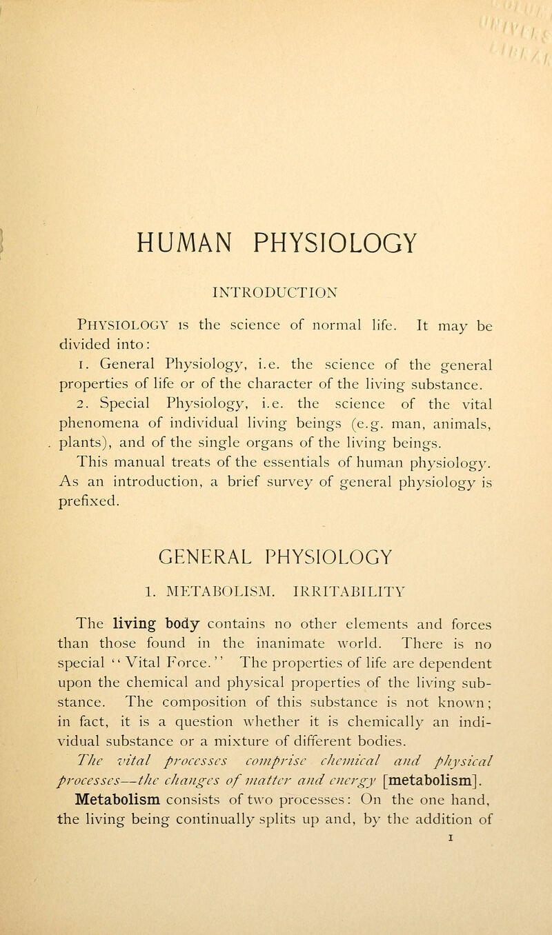 HUMAN PHYSIOLOGY INTRODUCTION PHYSIOLOGY is the science of normal life. It may be divided into: i. General Physiology, i.e. the science of the general properties of life or of the character of the living substance. 2. Special Physiology, i.e. the science of the vital phenomena of individual living beings (e.g. man, animals, plants), and of the single organs of the living beings. This manual treats of the essentials of human physiology. As an introduction, a brief survey of general physiology is prefixed. GENERAL PHYSIOLOGY 1. METABOLISM. IRRITABILITY The living body contains no other elements and forces than those found in the inanimate world. There is no special  Vital Force.  The properties of life are dependent upon the chemical and physical properties of the living sub- stance. The composition of this substance is not known; in fact, it is a question whether it is chemically an indi- vidual substance or a mixture of different bodies. The vital processes comprise chemical and physical processes—the changes of matter and energy [metabolism]. Metabolism consists of two processes: On the one hand, the living being continually splits up and, by the addition of