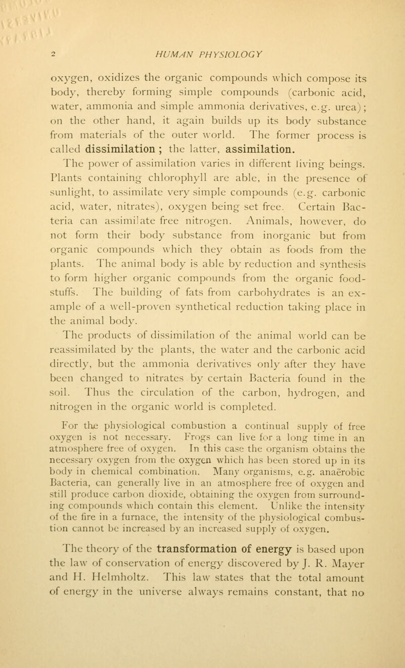 oxygen, oxidizes the organic compounds which compose its bod\-. thereby forming simple compounds (carbonic acid, water, ammonia and simple ammonia derivatives, e.g. urea); on the other hand, it again builds up its body substance from materials of the outer world. The former process is called dissimilation ; the latter, assimilation. The power of assimilation varies in different living beings. Plants containing chlorophyll are able, in the presence of sunlight, to assimilate very simple compounds (e.g. carbonic acid, water, nitrates), oxygen being set free. Certain Bac- teria can assimilate free nitrogen. Animals, however, do not form their body substance from inorganic but from organic compounds which they obtain as foods from the plants. The animal body is able by reduction and synthesis to form higher organic compounds from the organic food- stuffs. The building of fats from carbohydrates is an ex- ample of a well-proven synthetical reduction taking place in the animal body. The products of dissimilation of the animal world can be reassimilated by the plants, the water and the carbonic acid directly, but the ammonia derivatives only after they have been changed to nitrates by certain Bacteria found in the soil. Thus the circulation of the carbon, hydrogen, and nitrogen in the organic world is completed. For the physiological combustion a continual supply of free oxygen is not necessary. Frogs can live for a long time in an atmosphere free of oxygen. In this case the organism obtains the necessary oxygen from the oxygen which has been stored up in its body in chemical combination. Many organisms, e.g. anaerobic Bacteria, can generally live in an atmosphere free of oxygen and still produce carbon dioxide, obtaining the oxygen from surround- ing compounds which contain this element. Unlike the intensity of the fire in a furnace, the intensity of the physiological combus- tion cannot be increased by an increased supply of oxvgen. The theory of the transformation of energy is based upon the law of conservation of energy discovered by J. R. Mayer and H. Helmholtz. This law states that the total amount of energy in the universe always remains constant, that no