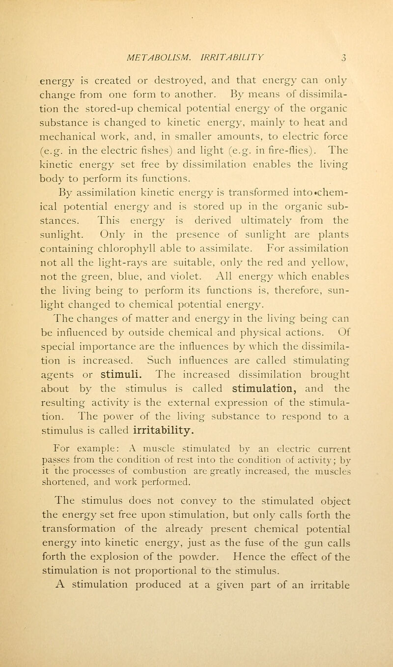 energy is created or destroyed, and that energy can only change from one form to another. By means of dissimila- tion the stored-up chemical potential energy of the organic substance is changed to kinetic energy, mainly to heat and mechanical work, and, in smaller amounts, to electric force (e.g. in the electric fishes) and light (e.g. in fire-flies). The kinetic energy set free by dissimilation enables the living body to perform its functions. By assimilation kinetic energy is transformed into •chem- ical potential energy and is stored up in the organic sub- stances. This energy is derived ultimately from the sunlight. Only in the presence of sunlight are plants containing chlorophyll able to assimilate. For assimilation not all the light-rays are suitable, only the red and yellow, not the green, blue, and violet. All energy which enables the living being to perform its functions is, therefore, sun- light changed to chemical potential energy. The changes of matter and energy in the living being can be influenced by outside chemical and physical actions. Of special importance are the influences by which the dissimila- tion is increased. Such influences are called stimulating agents or stimuli. The increased dissimilation brought about by the stimulus is called stimulation, and the resulting activity is the external expression of the stimula- tion. The power of the living substance to respond to a stimulus is called irritability. For example: A muscle stimulated by an electric current passes from the condition of rest into the condition of activity; by it the processes of combustion are greatly increased, the muscles shortened, and work performed. The stimulus does not convey to the stimulated object the energy set free upon stimulation, but only calls forth the transformation of the already present chemical potential energy into kinetic energy, just as the fuse of the gun calls forth the explosion of the powder. Hence the effect of the stimulation is not proportional to the stimulus. A stimulation produced at a given part of an irritable