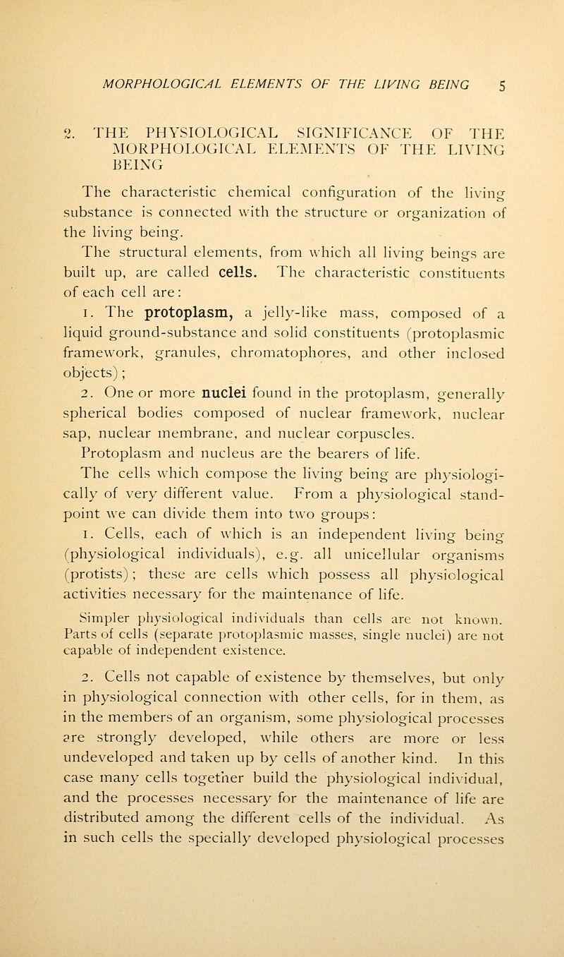 2. THE PHYSIOLOGICAL SIGNIFICANCE OF THE MORPHOLOGICAL ELEMENTS OF THE LIVING BEING The characteristic chemical configuration of the living- substance is connected with the structure or organization of the living being. The structural elements, from which all living beings are built up, are called cells. The characteristic constituents of each cell are: 1. The protoplasm, a jelly-like mass, composed of a liquid ground-substance and solid constituents (protoplasmic framework, granules, chromatophores, and other inclosed objects); 2. One or more nuclei found in the protoplasm, generally spherical bodies composed of nuclear framework, nuclear sap, nuclear membrane, and nuclear corpuscles. Protoplasm and nucleus are the bearers of life. The cells which compose the living being are physiologi- cally of very different value. From a physiological stand- point we can divide them into two groups: 1. Cells, each of which is an independent living being (physiological individuals), e.g. all unicellular organisms (protists); these are cells which possess all physiological activities necessary for the maintenance of life. Simpler physiological individuals than cells are not known. Parts of cells (separate protoplasmic masses, single nuclei) are not capable of independent existence. 2. Cells not capable of existence by themselves, but only in physiological connection with other cells, for in them, as in the members of an organism, some physiological processes are strongly developed, while others are more or less undeveloped and taken up by cells of another kind. In this case many cells together build the physiological individual, and the processes necessary for the maintenance of life are distributed among the different cells of the individual. As in such cells the specially developed physiological processes