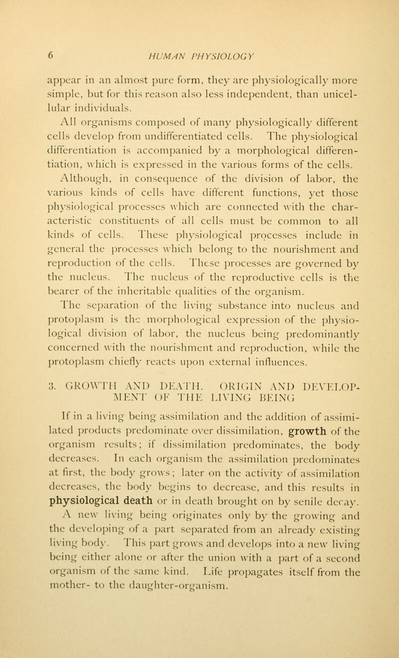 appear in an almost pure form, they are physiologically more simple, but for this reason also less independent, than unicel- lular individuals. All organisms composed of many physiologically different cells develop from undifferentiated cells. The physiological differentiation is accompanied by a morphological differen- tiation, which is expressed in the various forms of the cells. Although, in consequence of the division of labor, the various kinds of cells have different functions, yet those physiological processes which are connected with the char- acteristic constituents of all cells must be common to all kinds of cells. These physiological processes include in general the processes which belong to the nourishment and reproduction of the cells. These processes are governed by the nucleus. The nucleus of the reproductive cells is the bearer of the inheritable qualities of the organism. The separation of the living substance into nucleus and protoplasm is the morphological expression of the physio- logical division of labor, the nucleus being predominantly concerned with the nourishment and reproduction, while the protoplasm chiefly reacts upon external influences. 3. GROWTH AND DEATH. ORIGIN AND DEVELOP- MENT OF THE LIVING BEING If in a living being assimilation and the addition of assimi- lated products predominate over dissimilation, growth of the organism results; if dissimilation predominates, the body decreases. In each organism the assimilation predominates at first, the body grows; later on the activity of assimilation decreases, the body begins to decrease, and this results in physiological death or in death brought on by senile decay, A new living being originates only by the growing and the developing of a part separated from an already existing living body. This part grows and develops into a new living being either alone or after the union with a part of a second organism of the same kind. Life propagates itself from the mother- to the daughter-organism.