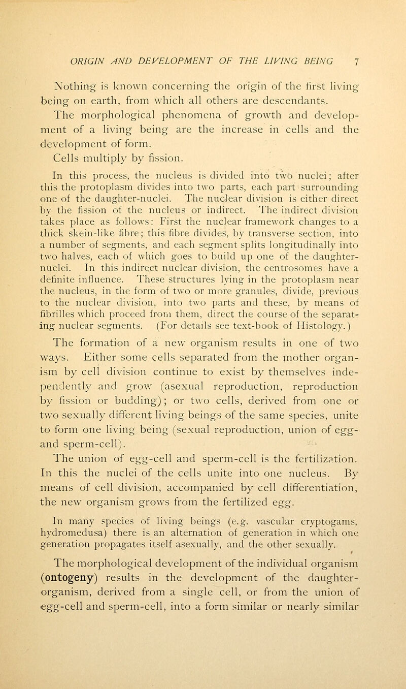 Nothing is known concerning the origin of the first living being on earth, from which all others are descendants. The morphological phenomena of growth and develop- ment of a living being are the increase in cells and the development of form. Cells multiply by fission. In this process, the nucleus is divided into two nuclei; after this the protoplasm divides into two parts, each part surrounding one of the daughter-nuclei. The nuclear division is either direct by the fission of the nucleus or indirect. The indirect division takes place as follows: First the nuclear framework changes to a thick skein-like fibre; this fibre divides, by transverse section, into a number of segments, and each segment splits longitudinally into two halves, each of which goes to build up one of the daughter- nuclei. In this indirect nuclear division, the centrosomes have a definite influence. These structures lying in the protoplasm near the nucleus, in the form of two or more granules, divide, previous to the nuclear division, into two parts and these, by means of fibrilles which proceed from them, direct the course of the separat- ing nuclear segments. (For details see text-book of Histology.) The formation of a new organism results in one of two ways. Either some cells separated from the mother organ- ism by cell division continue to exist by themselves inde- pendently and grow (asexual reproduction, reproduction by fission or budding); or two cells, derived from one or two sexually different living beings of the same species, unite to form one living being (sexual reproduction, union of egg- and sperm-cell). The union of egg-cell and sperm-cell is the fertilization. In this the nuclei of the cells unite into one nucleus. By means of cell division, accompanied by cell differentiation, the new organism grows from the fertilized egg. In many species of living beings (e.g. vascular cryptogams, hydromedusa) there is an alternation of generation in which one generation propagates itself asexually, and the other sexually. t The morphological development of the individual organism (ontogeny) results in the development of the daughter- organism, derived from a single cell, or from the union of egg-cell and sperm-cell, into a form similar or nearly similar