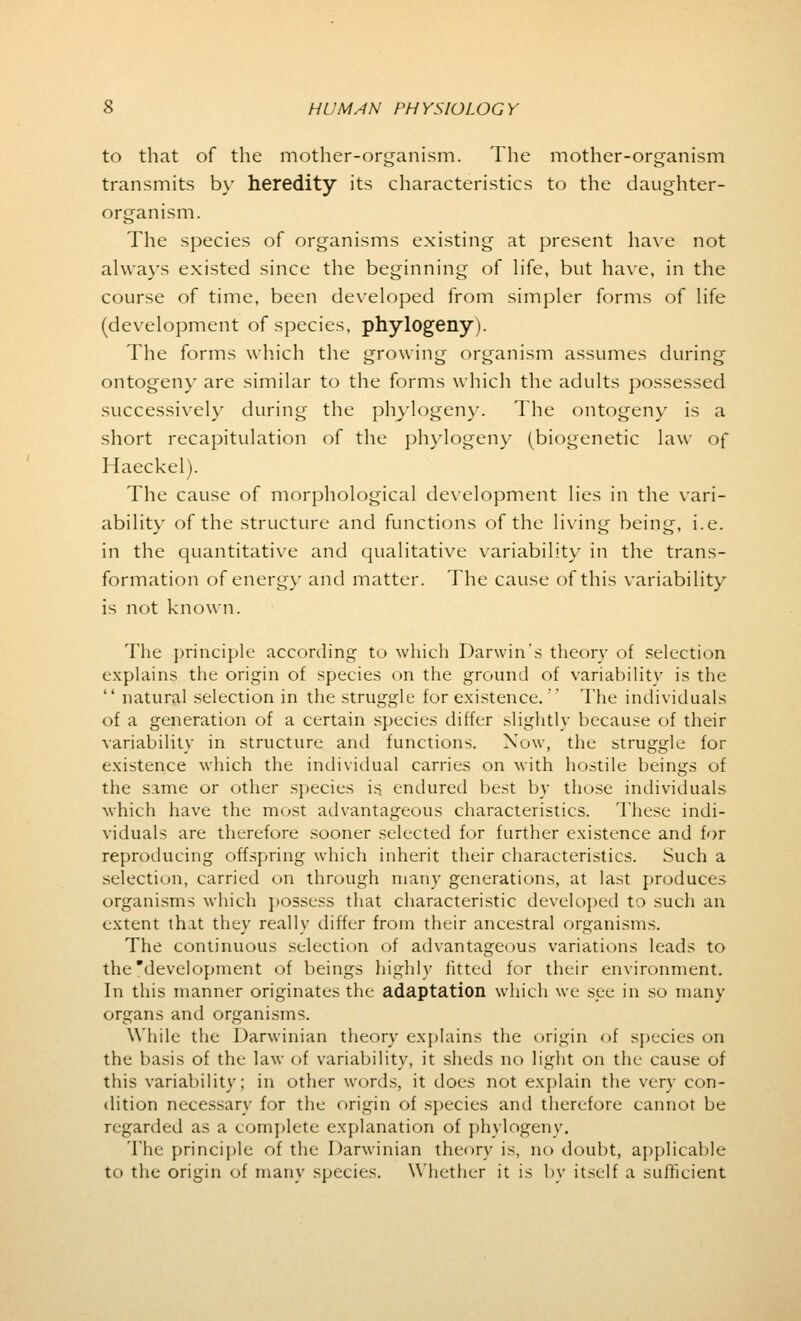 to that of the mother-organism. The mother-organism transmits by heredity its characteristics to the daughter- organism. The species of organisms existing at present have not always existed since the beginning of life, but have, in the course of time, been developed from simpler forms of life (development of species, phylogeny). The forms which the growing organism assumes during ontogeny are similar to the forms which the adults possessed successively during the phylogeny. The ontogeny is a short recapitulation of the phylogeny (biogenetic law of Haeckel). The cause of morphological development lies in the vari- ability of the structure and functions of the living being, i.e. in the quantitative and qualitative variability in the trans- formation of energy and matter. The cause of this variability is not known. The principle according to which Darwin's theory of selection explains the origin of species on the ground of variability is the  natural selection in the struggle for existence.' The individuals of a generation of a certain species differ slightly because of their variability in structure and functions. Now, the struggle for existence which the individual carries on with hostile beings of the same or other species is. endured best by those individuals which have the most advantageous characteristics. These indi- viduals are therefore sooner selected for further existence and for reproducing offspring which inherit their characteristics. Such a selection, carried on through many generations, at last produces organisms which possess that characteristic developed to such an extent that they really differ from their ancestral organisms. The continuous selection of advantageous variations leads to the development of beings highly fitted for their environment. In this manner originates the adaptation which we see in so many organs and organisms. While the Darwinian theory explains the origin of species on the basis of the law of variability, it sheds no light on the cause of this variability; in other words, it does not explain the very con- dition necessary for the origin of species and therefore cannot be regarded as a complete explanation of phylogeny. The principle of the Darwinian theory is, no doubt, applicable to the origin of many species. Whether it is by itself a sufficient