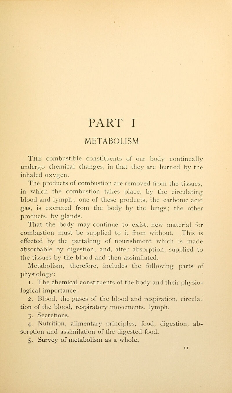 PART I METABOLISM THE combustible constituents of our body continually undergo chemical changes, in that they are burned by the inhaled oxygen. The products of combustion are removed from the tissues, in which the combustion takes place, by the circulating blood and lymph; one of these products, the carbonic acid gas, is excreted from the body by the lungs; the other products, by glands. That the body may continue to exist, new material for combustion must be supplied to it from without. This is effected by the partaking of nourishment which is made absorbable by digestion, and, after absorption, supplied to the tissues by the blood and then assimilated. Metabolism, therefore, includes the following parts of physiology: i. The chemical constituents of the body and their physio- logical importance. 2. Blood, the gases of the blood and respiration, circular tion of the blood, respiratory movements, lymph. 3. Secretions. 4. Nutrition, alimentary principles, food, digestion, ab- sorption and assimilation of the digested food.