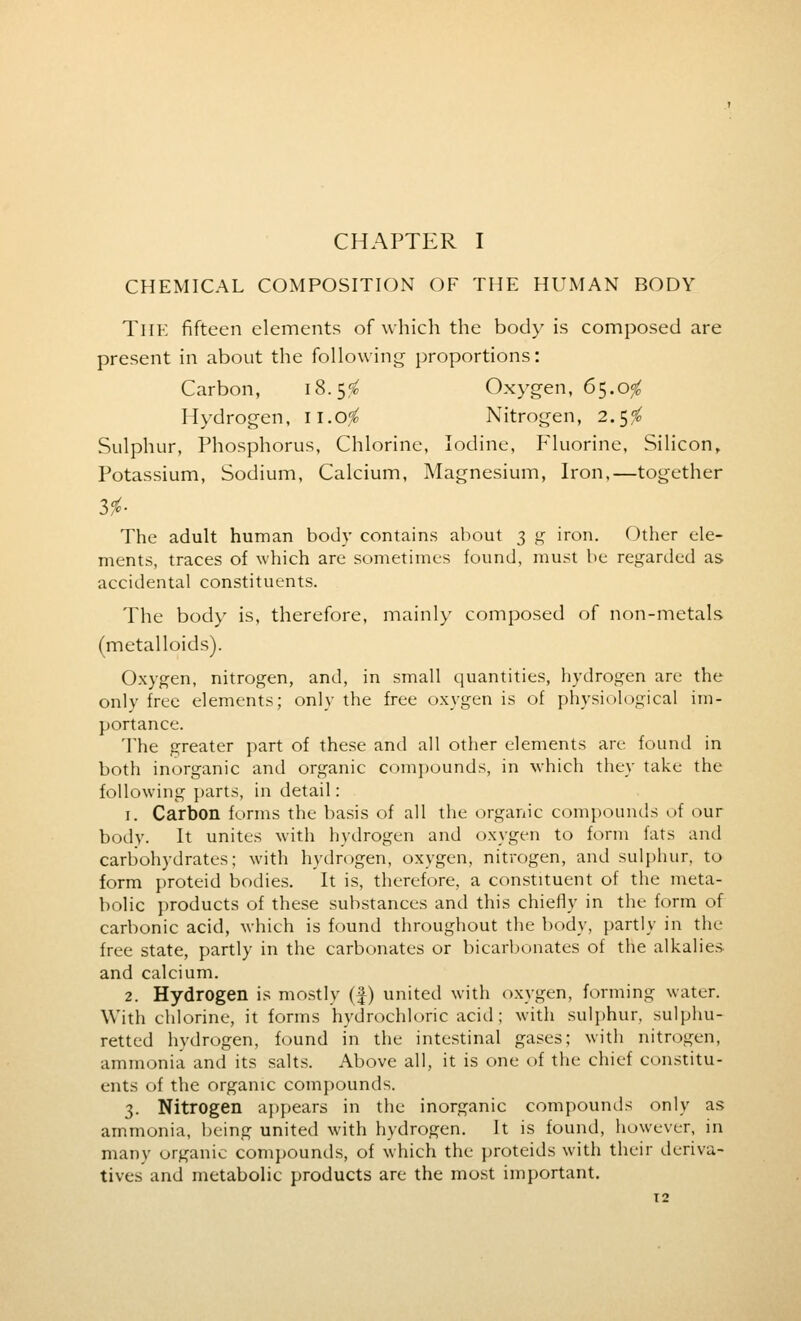 CHAPTER I CHEMICAL COMPOSITION OF THE HUMAN BODY The fifteen elements of which the body is composed are present in about the following proportions: Carbon, 18.5$ Oxygen, 65.o# Hydrogen, ii.ofo Nitrogen, 2.5$ Sulphur, Phosphorus, Chlorine, Iodine, Fluorine, Silicon, Potassium, Sodium, Calcium, Magnesium, Iron,—together lie The adult human body contains about 3 g iron. Other ele- ments, traces of which are sometimes found, must be regarded as accidental constituents. The body is, therefore, mainly composed of non-metals (metalloids). Oxygen, nitrogen, and, in small quantities, hydrogen are the only free elements; only the free oxygen is of physiological im- portance. The greater part of these anil all other elements are found in both inorganic and organic compounds, in which they take the following parts, in detail: 1. Carbon forms the basis of all the organic compounds of our body. It unites with hydrogen and oxygen to form fats and carbohydrates; with hydrogen, oxygen, nitrogen, and sulphur, to form proteid bodies. It is, therefore, a constituent of the meta- bolic products of these substances and this chiefly in the form of carbonic acid, which is found throughout the body, partly in the free state, partly in the carbonates or bicarbonates of the alkalies and calcium. 2. Hydrogen is mostly (f) united with oxygen, forming water. With chlorine, it forms hydrochloric acid; with sulphur, sulphu- retted hydrogen, found in the intestinal gases; with nitrogen, ammonia and its salts. Above all, it is one of the chief constitu- ents of the organic compounds. 3. Nitrogen appears in the inorganic compounds only as ammonia, being united with hydrogen. It is found, however, in many organic compounds, of which the proteids with their deriva- tives and metabolic products are the most important.