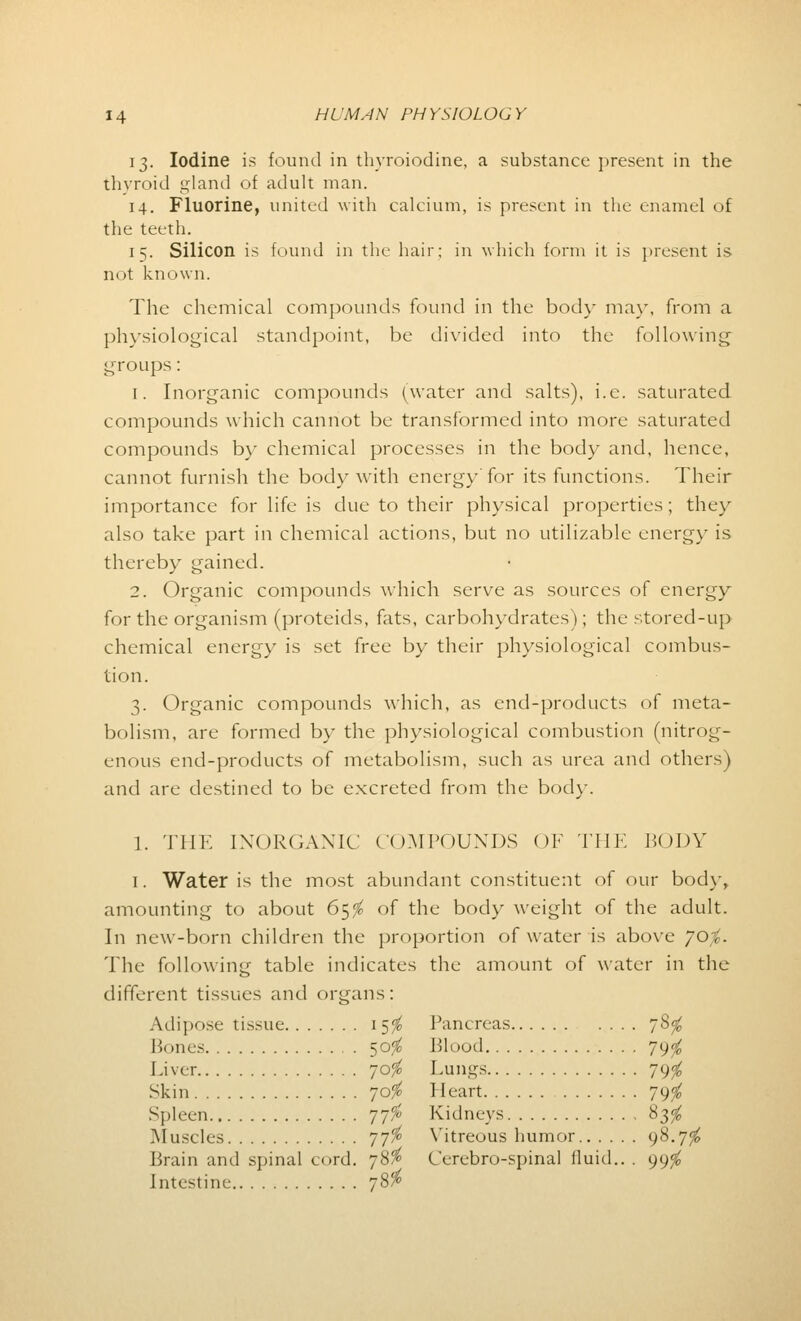 13. Iodine is found in thyroiodine, a substance present in the thyroid gland of adult man. 14. Fluorine, united with calcium, is present in the enamel of the teeth. 15. Silicon is found in the hair; in which form it is present is not known. The chemical compounds found in the body may, from a physiological standpoint, be divided into the following groups: [. Inorganic compounds (water and salts), i.e. saturated compounds which cannot be transformed into more saturated compounds by chemical processes in the body and, hence, cannot furnish the body with energy for its functions. Their importance for life is clue to their physical properties; they also take part in chemical actions, but no utilizable energy is thereby gained. 2. Organic compounds which serve as sources of energy for the organism (proteids, fats, carbohydrates); the stored-up chemical energy is set free by their physiological combus- tion. 3. Organic compounds which, as end-products of meta- bolism, are formed by the physiological combustion (nitrog- enous end-products of metabolism, such as urea and others) and are destined to be excreted from the bod)-. 1. THE INORGANIC COMPOUNDS OF THE BODY I. Water is the most abundant constituent of our body, amounting to about 65$ of the body weight of the adult. In new-born children the proportion of water is above yo/c The following table indicates the amount of water in the different tissues and organs: Adipose tissue 15$ Pancreas 78$ Pones 50$ Blood 79$ Liver 70$ Lungs 79^ Skin 70$ Heart 79$ Spleen 77$ Kidneys 83$ Muscles 77$ Vitreous humor 98.7^ Brain and spinal cord. 78$ Cerebro-spinal fluid.. . 99$ Intestine. /'
