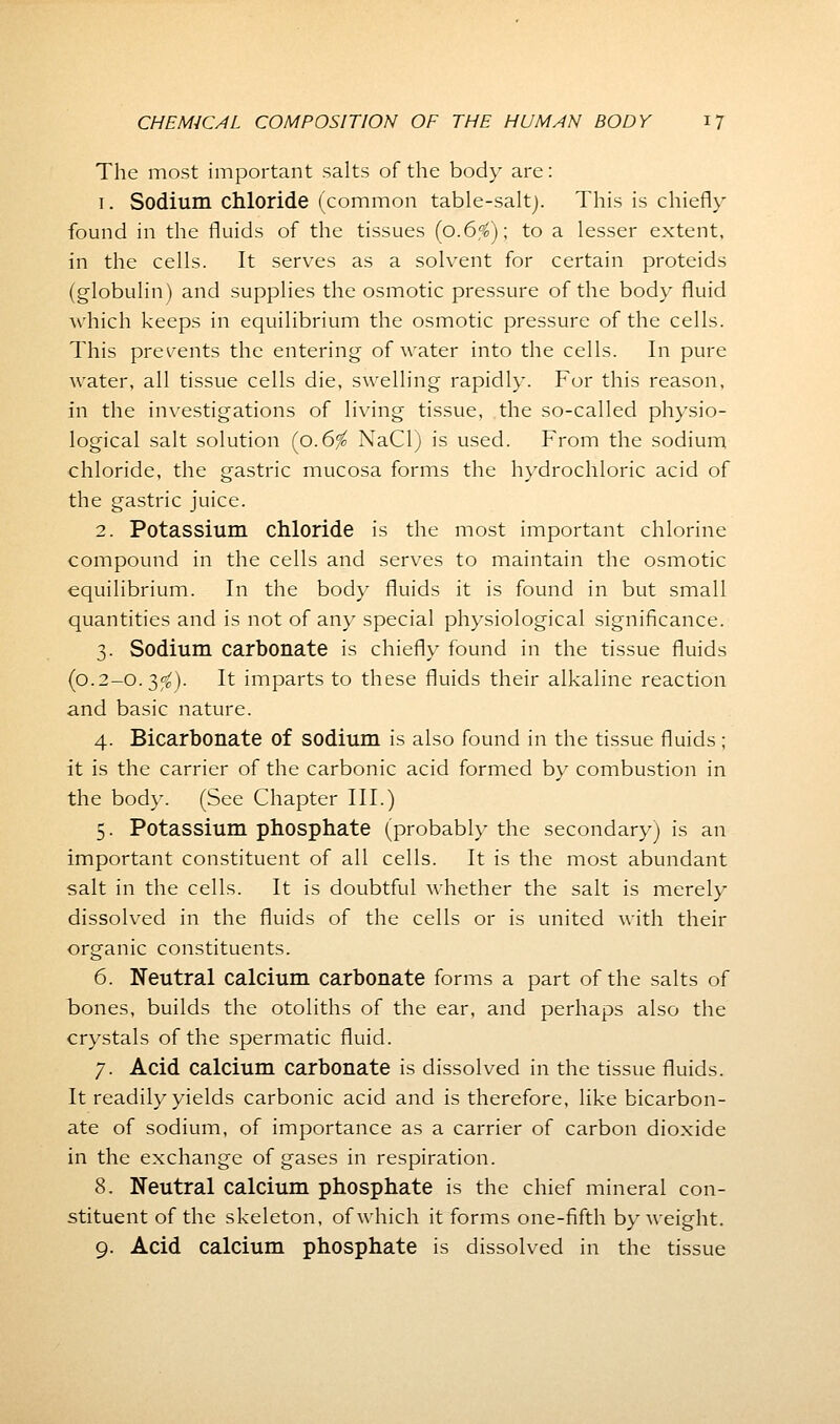 The most important salts of the body are: 1. Sodium chloride (common table-salt). This is chiefly found in the fluids of the tissues (o.6<); to a lesser extent, in the cells. It serves as a solvent for certain proteids (globulin) and supplies the osmotic pressure of the body fluid which keeps in equilibrium the osmotic pressure of the cells. This prevents the entering of water into the cells. In pure water, all tissue cells die, swelling rapidly. For this reason, in the investigations of living tissue, the so-called physio- logical salt solution (0.6$ NaCl) is used. From the sodium chloride, the gastric mucosa forms the hydrochloric acid of the gastric juice. 2. Potassium chloride is the most important chlorine compound in the cells and serves to maintain the osmotic equilibrium. In the body fluids it is found in but small quantities and is not of any special physiological significance. 3. Sodium carbonate is chiefly found in the tissue fluids (0.2-0.3$). It imparts to these fluids their alkaline reaction and basic nature. 4. Bicarbonate of sodium is also found in the tissue fluids; it is the carrier of the carbonic acid formed by combustion in the body. (See Chapter III.) 5. Potassium phosphate (probably the secondary) is an important constituent of all cells. It is the most abundant salt in the cells. It is doubtful Avhether the salt is merely dissolved in the fluids of the cells or is united with their organic constituents. 6. Neutral calcium carbonate forms a part of the salts of bones, builds the otoliths of the ear, and perhaps also the crystals of the spermatic fluid. 7. Acid calcium carbonate is dissolved in the tissue fluids. It readily yields carbonic acid and is therefore, like bicarbon- ate of sodium, of importance as a carrier of carbon dioxide in the exchange of gases in respiration. 8. Neutral calcium phosphate is the chief mineral con- stituent of the skeleton, of which it forms one-fifth by weight. 9. Acid calcium phosphate is dissolved in the tissue