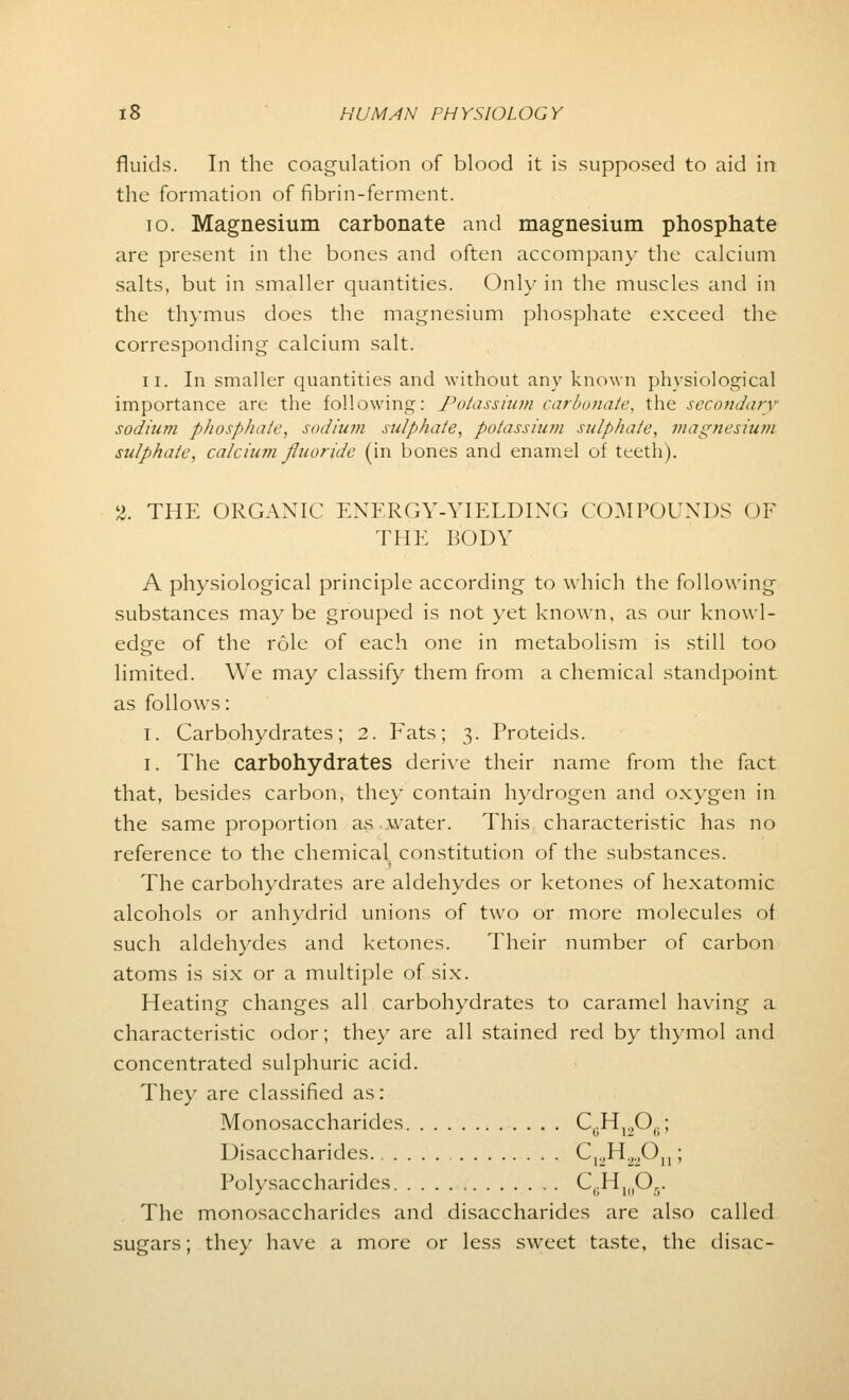 fluids. In the coagulation of blood it is supposed to aid in the formation of fibrin-ferment. 10. Magnesium carbonate and magnesium phosphate are present in the bones and often accompany the calcium salts, but in smaller quantities. Only in the muscles and in the thymus does the magnesium phosphate exceed the corresponding calcium salt. ii. In smaller quantities and without any known physiological importance are the following: Potassium carbonate, the secondary sodium phosphate, sodium sulphate, potassium sulphate, magnesium sulphate, calcium fluoride (in bones and enamel of teeth). 2. THE ORGANIC ENERGY-YIELDING COMPOUNDS OF THE BODY A physiological principle according to which the following substances maybe grouped is not yet known, as our knowl- edge of the role of each one in metabolism is still too limited. We may classify them from a chemical standpoint as follows: i. Carbohydrates; 2. Fats; 3. Proteids. 1. The carbohydrates derive their name from the fact that, besides carbon, they contain hydrogen and oxygen in the same proportion as water. This characteristic has no reference to the chemical^ constitution of the substances. The carbohydrates are aldehydes or ketones of hexatomic alcohols or anhydrid unions of two or more molecules of such aldehydes and ketones. Their number of carbon atoms is six or a multiple of six. Heating changes all carbohydrates to caramel having a characteristic odor; they are all stained red by thymol and concentrated sulphuric acid. They are classified as: Monosaccharides C,.H.„0..; Disaccharides C^H.^O,,; Polysaccharides C(.HI(1Ov The monosaccharides and disaccharides are also called sugars; they have a more or less sweet taste, the disac-