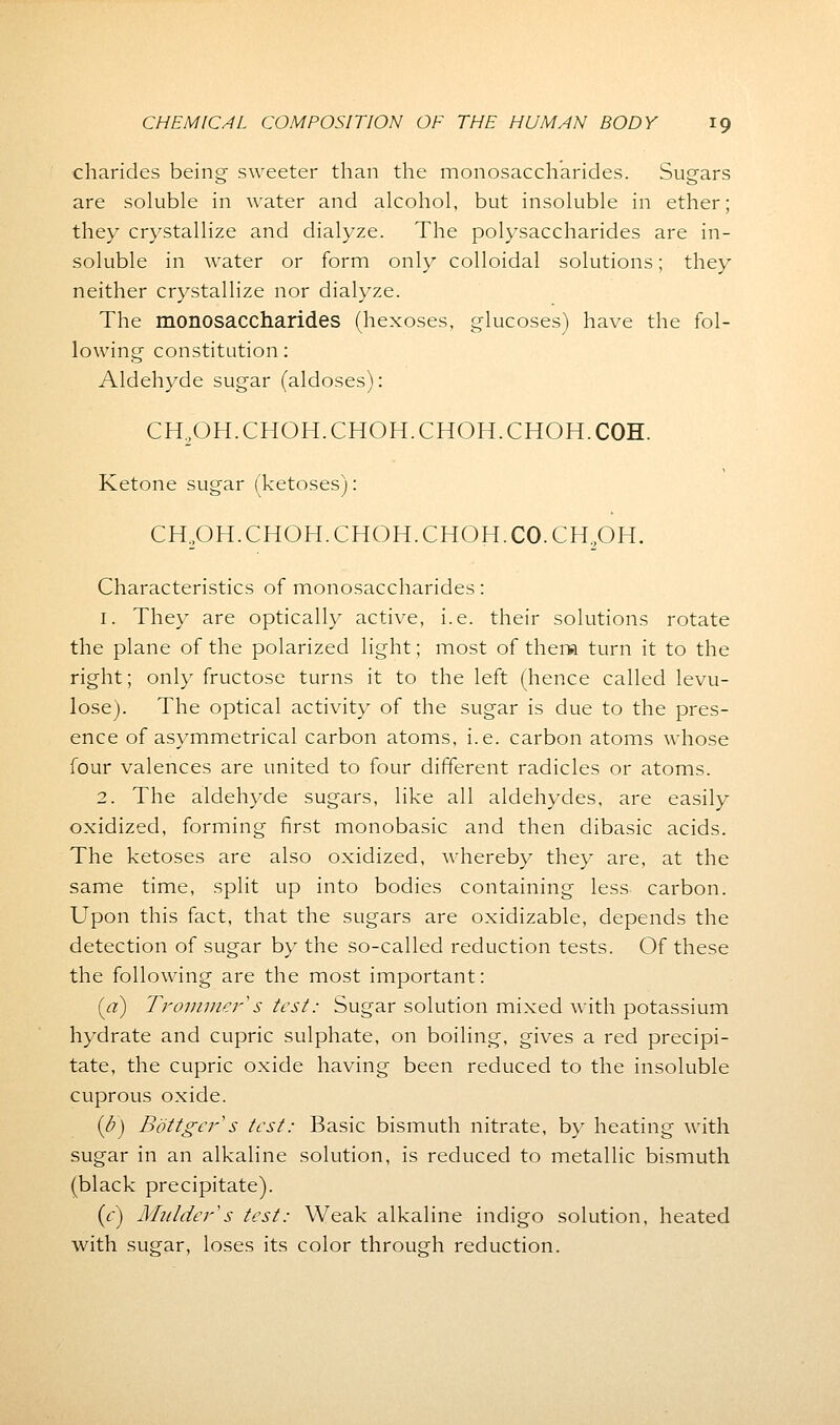 charides being sweeter than the monosaccharides. Sugars are soluble in water and alcohol, but insoluble in ether; they crystallize and dialyze. The polysaccharides are in- soluble in water or form only colloidal solutions; they neither crystallize nor dialyze. The monosaccharides (hexoses, glucoses) have the fol- lowing constitution: Aldehyde sugar (aldoses): CH2OH.CHOH.CHOH.CHOH.CHOH.C0H. Ketone sugar (ketoses): CH2OH.CHOH.CHOH.CHOH.C0.CH2OH. Characteristics of monosaccharides: 1. They are optically active, i.e. their solutions rotate the plane of the polarized light; most of them turn it to the right; only fructose turns it to the left (hence called levu- lose). The optical activity of the sugar is due to the pres- ence of asymmetrical carbon atoms, i.e. carbon atoms whose four valences are united to four different radicles or atoms. 2. The aldehyde sugars, like all aldehydes, are easily oxidized, forming first monobasic and then dibasic acids. The ketoses are also oxidized, whereby they are, at the same time, split up into bodies containing less carbon. Upon this fact, that the sugars are oxidizable, depends the detection of sugar by the so-called reduction tests. Of these the following are the most important: (a) Trommer s test: Sugar solution mixed with potassium hydrate and cupric sulphate, on boiling, gives a red precipi- tate, the cupric oxide having been reduced to the insoluble cuprous oxide. ib) Bdttgcr s test: Basic bismuth nitrate, by heating with sugar in an alkaline solution, is reduced to metallic bismuth (black precipitate). {c) Mulder''s test: Weak alkaline indigo solution, heated with sugar, loses its color through reduction.