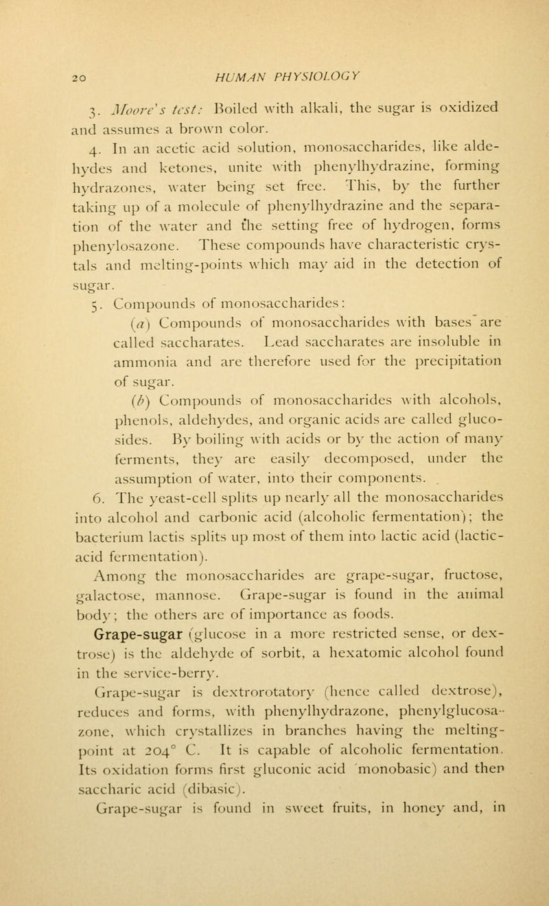 3. Moore's test: Roiled with alkali, the sugar is oxidized and assumes a brown color. 4. In an acetic acid solution, monosaccharides, like alde- hydes and ketones, unite with phenylhydrazine, forming hydrazones, water being set free. This, by the further taking up of a molecule of phenylhydrazine and the separa- tion of the water and the setting free of hydrogen, forms phenylosazone. These compounds have characteristic crys- tals and melting-points which may aid in the detection of sugar. 5. Compounds of monosaccharides: (a) Compounds of monosaccharides with bases are called saccharates. Lead saccharates are insoluble in ammonia and are therefore used for the precipitation of sugar. (/)) Compounds of monosaccharides with alcohols, phenols, aldehydes, and organic acids are called gluco- sides. By boiling with acids or by the action of main- ferments, they are easily decomposed, under the assumption of water, into their components. 6. The yeast-cell splits up nearly all the monosaccharides into alcohol and carbonic acid (alcoholic fermentation); the bacterium lactis splits up most of them into lactic acid (lactic- acid fermentation). Among the monosaccharides are grape-sugar, fructose, galactose, mannose. Grape-sugar is found in the animal body; the others are of importance as foods. Grape-sugar (glucose in a more restricted sense, or dex- trose) is the aldehyde of sorbit, a hexatomic alcohol found in the service-berry. Grape-sugar is dextrorotatory (hence called dextrose), reduces and forms, with phenylhydrazone, phcnylglucosa- zone, which crystallizes in branches having the melting- point at 204 ° C. It is capable of alcoholic fermentation. Its oxidation forms first gluconic acid monobasic) and then saccharic acid (dibasic). Grape-sugar is found in sweet fruits, in honey and, in
