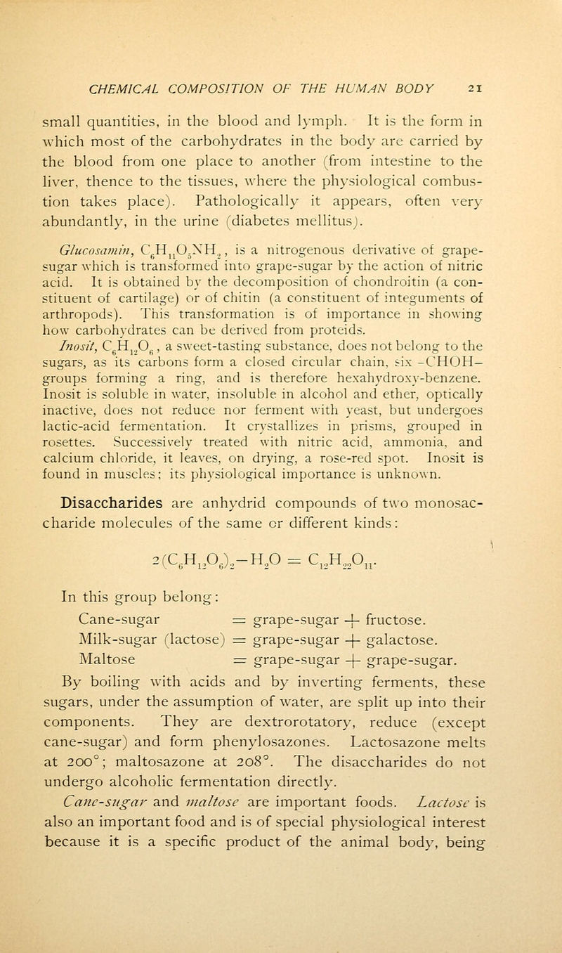 small quantities, in the blood and lymph. It is the form in which most of the carbohydrates in the body are carried by the blood from one place to another (from intestine to the liver, thence to the tissues, where the physiological combus- tion takes place). Pathologically it appears, often very abundantly, in the urine (diabetes mellitus). Glucosamin, C HuO.XH.,, is a nitrogenous derivative of grape- sugar which is transformed into grape-sugar by the action of nitric acid. It is obtained by the decomposition of chondroitin (a con- stituent of cartilage) or of chitin (a constituent of integuments of arthropods). This transformation is of importance in showing how carbohydrates can be derived from proteids. Inosit, C6H120„, a sweet-tasting substance, does not belong to the sugars, as its carbons form a closed circular chain, six -CHOH— groups forming a ring, and is therefore hexahydroxy-benzene. Inosit is soluble in water, insoluble in alcohol and ether, optically inactive, does not reduce nor ferment with yeast, but undergoes lactic-acid fermentation. It crystallizes in prisms, grouped in rosettes. Successively treated with nitric acid, ammonia, and calcium chloride, it leaves, on drying, a rose-red spot. Inosit is found in muscles; its physiological importance is unknown. Disaccharides are anhydrid compounds of two monosac- charide molecules of the same or different kinds: 2(C6H1206)2-H20 = C12H22On. In this group belong: Cane-sugar = grape-sugar -f- fructose. Milk-sugar (lactose) = grape-sugar -|- galactose. Maltose = grape-sugar -(- grape-sugar. By boiling with acids and by inverting ferments, these sugars, under the assumption of water, are split up into their components. They are dextrorotatory, reduce (except cane-sugar) and form phenylosazones. Lactosazone melts at 200°; maltosazone at 2080. The disaccharides do not undergo alcoholic fermentation directly. Cane-sugar and maltose are important foods. Lactose is also an important food and is of special physiological interest because it is a specific product of the animal body, being