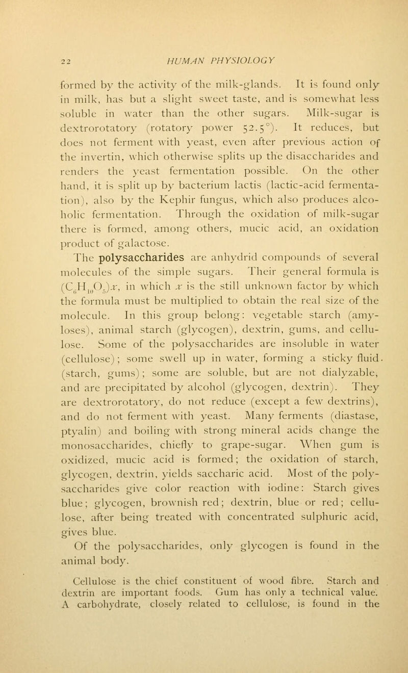 formed by the activity of the milk-glands. It is found only in milk, has but a slight sweet taste, and is somewhat less soluble in water than the other sugars. Milk-sugar is dextrorotatory (rotatory power 52.50). It reduces, but does not ferment with yeast, even after previous action of the invertin, which otherwise splits up the disaccharides and renders the yeast fermentation possible. On the other hand, it is split up by bacterium lactis (lactic-acid fermenta- tion), also by the Kephir fungus, which also produces alco- holic fermentation. Through the oxidation of milk-sugar there is formed, among others, mucic acid, an oxidation product of galactose. The polysaccharides are anhydrid compounds of several molecules of the simple sugars. Their general formula is (C6H10O5)jt, in which x is the still unknown factor by which the formula must be multiplied to obtain the real size of the molecule. In this group belong: vegetable starch (anky- loses), animal starch (glycogen), dextrin, gums, and cellu- lose. Some of the polysaccharides are insoluble in water (cellulose); some swell up in water, forming a sticky fluid, (starch, gums); some are soluble, but are not dialyzable, and are precipitated by alcohol (glycogen, dextrin). They are dextrorotatory, do not reduce (except a few dextrins), and do not ferment with yeast. Many ferments (diastase, ptyalin) and boiling with strong mineral acids change the monosaccharides, chiefly to grape-sugar. When gum is oxidized, mucic acid is formed; the oxidation of starch, glycogen, dextrin, yields saccharic acid. Most of the poly- saccharides give color reaction with iodine: Starch gives blue; glycogen, brownish red; dextrin, blue or red; cellu- lose, after being treated with concentrated sulphuric acid, gives blue. Of the polysaccharides, only glycogen is found in the animal body. Cellulose is the chief constituent of wood fibre. Starch and dextrin are important foods. Gum has only a technical value. A carbohydrate, closely related to cellulose, is found in the