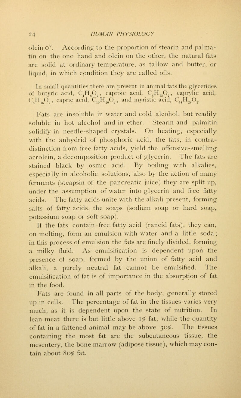 olein 0°. According- to the proportion of stearin and palma- tin on the one hand and olein on the other, the natural fats are solid at ordinary temperature, as tallow and butter, or liquid, in which condition they are called oils. In small quantities there are present in animal fats the glycerides of butyric acid, C4H802, caproic acid, C6H1202, caprylic acid, CH1602, capric acid, C'1(1H.,(|(),, and myristic acid, C34H2802. Fats are insoluble in water and cold alcohol, but readily soluble in hot alcohol and in ether. Stearin and palmitin solidify in needle-shaped crystals. On heating, especially with the anhydrid of phosphoric acid, the fats, in contra- distinction from free fatty acids, yield the offensive-smelling acrolein, a decomposition product of glycerin. The fats are stained black by osmic acid. By boiling with alkalies, especially in alcoholic solutions, also by the action of many ferments (steapsin of the pancreatic juice) they are split up, under the assumption of water into glycerin and free fatty acids. The fatty acids unite with the alkali present, forming salts of fatty acids, the soaps (sodium soap or hard soap, potassium soap or soft soap). If the fats contain free fatty acid (rancid fats), they can, on melting, form an emulsion with water and a little soda; in this process of emulsion the fats are finely divided, forming a milky fluid. As emulsification is dependent upon the presence of soap, formed by the union of fatty acid and alkali, a purely neutral fat cannot be emulsified. The emulsification of fat is of importance in the absorption of fat in the food. Fats are found in all parts of the body, generally stored up in cells. The percentage of fat in the tissues varies very much, as it is dependent upon the state of nutrition. In lean meat there is but little above \% fat, while the quantity of fat in a fattened animal may be above 30$. The tissues containing the most fat are the subcutaneous tissue, the mesentery, the bone marrow (adipose tissue), which may con- tain about 80^ fat.
