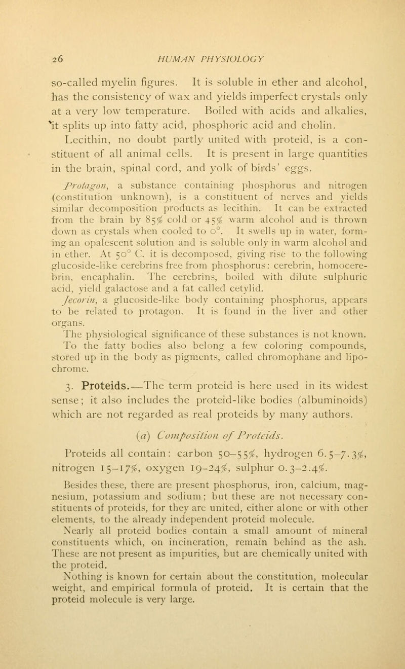 so-called myelin figures. It is soluble in ether and alcohol, has the consistency of wax and yields imperfect crystals only at a very low temperature. Boiled with acids and alkalies, *it splits up into fatty acid, phosphoric acid and cholin. Lecithin, no doubt partly united with proteid, is a con- stituent of all animal cells. It is present in large quantities in the brain, spinal cord, and yolk of birds' eggs. Proiagon, a substance containing phosphorus and nitrogen (constitution unknown), is a constituent of nerves and yields similar decomposition products as lecithin. It can be extracted from the brain by 85$ cold or 45$ warm alcohol and is thrown down as crystals when cooled to o°. It swells up in water, form- ing an opalescent solution and is soluble only in warm alcohol and in ether. At 50° C. it is decomposed, giving rise to the following glucoside-like cerebrins free from phosphorus: cerebrin, homocere- brin, encaphalin. The cerebrins, boiled with dilute sulphuric acid, yield galactose and a fat called cetylid. /(■coriu, a glucoside-like body containing phosphorus, appears to be related to protagon. It is found in the liver and other organs. The physiological significance of these substances is not known. To the fatty bodies also belong a few coloring compounds, stored up in the body as pigments, called chromophane and lipo- chrome. 3. Proteids.—The term proteid is here used in its widest sense; it also includes the proteid-like bodies (albuminoids) which are not regarded as real proteids by man)- authors. {a) Composition of Proteids. Proteids all contain: carbon 50-55$, hydrogen 6.5-7.3$, nitrogen 15-17$, oxygen 19-24'J, sulphur 0.3-2.4$. besides these, there are present phosphorus, iron, calcium, mag- nesium, potassium and sodium; but these are not necessary con- stituents of proteids, for they are united, either alone or with other elements, to the already independent proteid molecule. Nearly all proteid bodies contain a small amount ol mineral constituents which, on incineration, remain behind as the ash. These are not present as impurities, but are chemically united with the proteid. Nothing is known for certain about the constitution, molecular weight, and empirical formula of proteid. It is certain that the proteid molecule is very large.