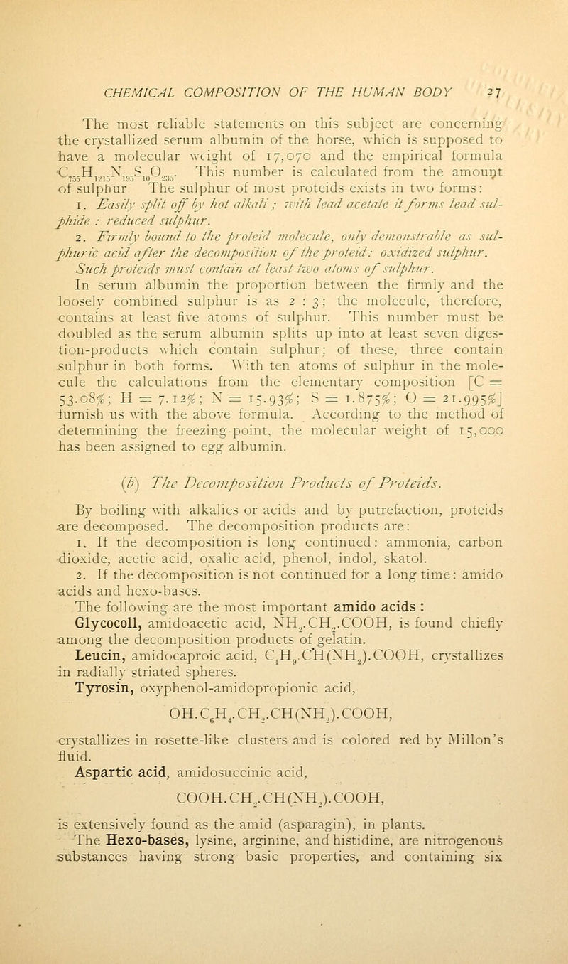 The most reliable statements on this subject are concerning the crystallized serum albumin of the horse, which is supposed to have a molecular weight of 17,070 and the empirical formula C,..H,„.N,„-S,„0.„.. This number is calculated from the amount OD 1210 19a 10 2.5.0 * of sulphur The sulphur of most proteids exists in two forms: 1. Easily split off by hot alkali; with lead acetate it forms lead sul- phide : reduced sulphur. 2. Firmly bound to the proieid molecule, only demonstrable as sul- phuric acid after the decomposition of the proteid: oxidized sulphur. Such proteids must contain at least two atoms of sulphur. In serum albumin the proportion between the firmly and the loosely combined sulphur is as 2:3: the molecule, therefore, contains at least five atoms of sulphur. This number must be •doubled as the serum albumin splits up into at least seven diges- tion-products which contain sulphur; of these, three contain .sulphur in both forms. With ten atoms of sulphur in the mole- cule the calculations from the elementary composition [C = 53.08^; H = 7.12^; X = 15.93^; S = 1.875^; O = 21.995$] furnish us with the above formula. According to the method of •determining the freezing-point, the molecular weight of 15,00.0 (h) The Decomposition Products of Proteids. By boiling with alkalies or acids and by putrefaction, proteids .are decomposed. The decomposition products are: 1. If the decomposition is long continued: ammonia, carbon dioxide, acetic acid, oxalic acid, phenol, indol, skatol. 2. If the decomposition is not continued for a long time: amido acids and hexo-bases. The following are the most important amido acids : Glycocoll, amidoacetic acid, XH„. CH2.COOH, is found chiefly among the decomposition products of gelatin. Leucin, amidocaproic acid, C1H9.C*H(XH:,).COOH, crystallizes in radially striated spheres. Tyrosin, oxyphenol-amidopropionic acid, OH.C6H4.CH2.CH(NH2).COOH, crvstallizes in rosette-like clusters and is colored red by million's fluid. Aspartic acid, amidosuccinic acid, COOH. CH2. CH(XH.,). COOH, is extensively found as the amid (asparagin), in plants. The Hexo-bases, lysine, arginine, and histidine, are nitrogenous substances having strong basic properties, and containing six