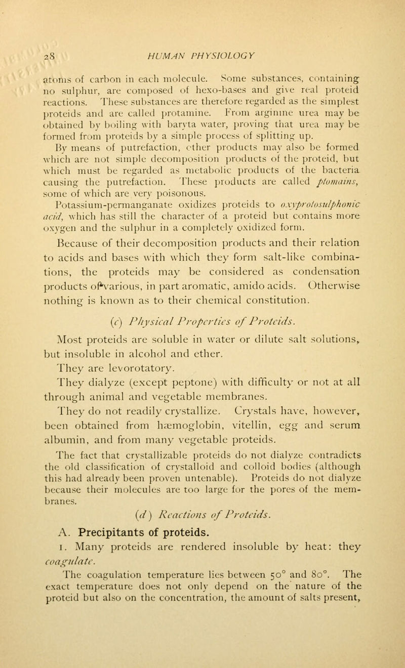 atoms of carbon in each molecule. Some substances, containing no sulphur, are composed of hexo-bases and gi\e real proteid reactions. These substances are therefore regarded as the simplest proteids and are called protamine. From arginme urea may be obtained by boiling with baryta water, proving that urea may be formed from proteids by a simple process of splitting up. By means of putrefaction, other products may also be formed which are not simple decomposition products of the proteid, but which must be regarded as metabolic products of the bacteria, causing the putrefaction. These products are called ptomains, some of which are very poisonous. Potassium-permanganate oxidizes proteids to oxyprotosulphonic acid, which has still the character of a proteid but contains more oxygen and the sulphur in a completely oxidized form. Because of their decomposition products and their relation to acids and bases with which they form salt-like combina- tions, the proteids may be considered as condensation products ofVarious, in part aromatic, amido acids. Otherwise nothing is known as to their chemical constitution. if) Physical Properties of Proteids. Most proteids are soluble in water or dilute salt solutions, but insoluble in alcohol and ether. They arc levorotatory. They dialyze (except peptone) with difficulty or not at all through animal and vegetable membranes. The)' do not readily crystallize. Crystals have, however, been obtained from haemoglobin, vitellin, egg and serum albumin, and from many vegetable proteids. The fact that crystallizable proteids do not dialyze contradicts the old classification of crystalloid and colloid bodies (although this had already been proven untenable). Proteids do not dialyze because their molecules are too large for the pores of the mem- branes. id) Reactions of Proteids. A. Precipitants of proteids. i. Many proteids are rendered insoluble by heat: they coagulate. The coagulation temperature lies between 50° and 8o°. The exact temperature does not only depend on the nature of the proteid but also on the concentration, the amount of salts present,