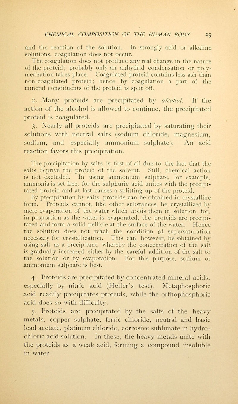 and the reaction of the solution. In strongly acid or alkaline solutions, coagulation does not occur. The coagulation does not produce any real change in the nature of the proteid; probably only an anhydrid condensation or poly- merization takes place. Coagulated proteid contains less ash than non-coagulated proteid; hence by coagulation a part of the mineral constituents of the proteid is split off. 2. Many proteids are precipitated by alcohol. If the action of the alcohol is allowed to continue, the precipitated proteid is coagulated. 3. Nearly all proteids are precipitated by saturating their solutions with neutral salts (sodium chloride, magnesium, sodium, and especially ammonium sulphatej. An acid reaction favors this precipitation. The precipitation by salts is first of all due to the fact that the salts deprive the proteid of the solvent. Still, chemical action is not excluded. In using ammonium sulphate, for example, ammonia is set free, for the sulphuric acid unites with the precipi- tated proteid and at last causes a splitting up of the proteid. By precipitation by salts, proteids can be obtained in crystalline form. Proteids cannot, like other substances, be crystallized bv mere evaporation of the water which holds them in solution, for, in proportion as the water is evaporated, the proteids are precipi- tated and form a solid pellicle at the surface of the water. Hence the solution does not reach the condition pf supersaturation necessary for crystallization. This can, however, be obtained by using salt as a precipitant, whereby the concentration of the salt is gradually increased either by the careful addition of the salt to the solution or by evaporation. For this purpose, sodium or ammonium sulphate is best. 4. Proteids are precipitated by concentrated mineral acids, especially by nitric acid (Heller's test). Metaphosphoric acid readily precipitates proteids, while the orthophosphoric acid does so with difficulty. 5. Proteids are precipitated by the salts of the heavy metals, copper sulphate, ferric chloride, neutral and basic lead acetate, platinum chloride, corrosive sublimate in hydro- chloric acid solution. In these, the heavy metals unite with the proteids as a weak acid, forming a compound insoluble in water.