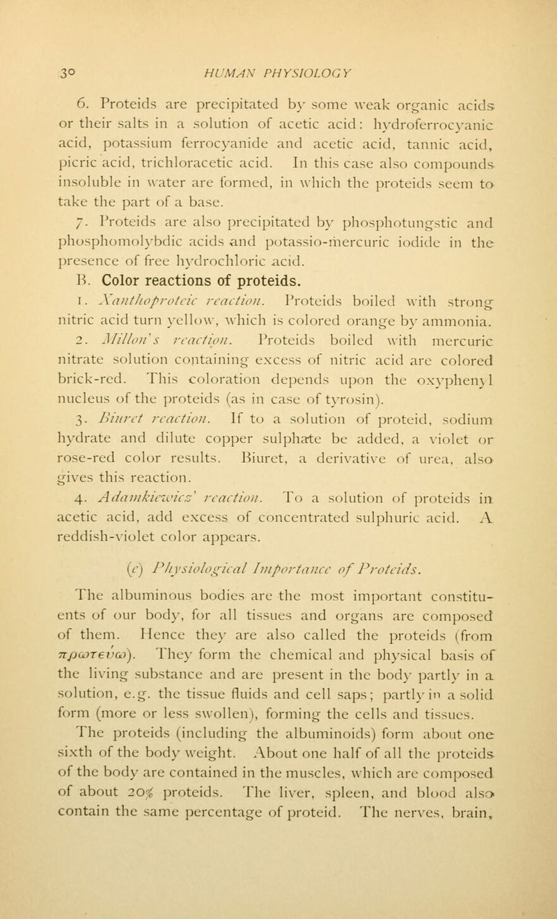 6. Proteids are precipitated by some weak organic acids or their salts in a solution of acetic acid: hydroferrocyanic acid, potassium ferrocyanide and acetic acid, tannic acid, picric acid, trichloracetic acid. In this case also compounds insoluble in water are formed, in which the proteids seem to take the part of a base. 7. Proteids are also precipitated by phosphotungstic and phosphomolybdic acids and potassio-mercuric iodide in the presence of free hydrochloric acid. B. Color reactions of proteids. 1. Xanthoproteic reaction. Proteids boiled with strong nitric acid turn yellow, which is colored orange by ammonia. 2. Mi/ion's reaction. Proteids boiled with mercuric nitrate solution containing excess of nitric acid are colored brick-red. This coloration depends upon the oxyphem 1 nucleus of the proteids (as in case of tyrosin). 3. Biuret reaction. If to a solution of proteid, sodium hydrate and dilute copper sulphate be added, a violet or rose-red color results. Biuret, a derivative of urea, also gives this reaction. 4. Adamkiewicz^ reaction. To a solution of proteids in acetic acid, add excess of concentrated sulphuric acid. A reddish-violet color appears. (y) Physiological Importance of Proteids. The albuminous bodies are the most important constitu- ents of our bod)-, for all tissues and organs are composed of them. Hence they are also called the proteids (from npoDTevoo). They form the chemical and physical basis of the living substance and are present in the body partly in a solution, e.g. the tissue fluids and cell saps; partly in a solid form (more or less swollen >, forming the cells and tissues. The proteids (including the albuminoids) form about one sixth of the bod}-weight. About one half of all the proteids of the body are contained in the muscles, which are composed of about 20-; proteids. The liver, spleen, and blood also contain the same percentage of proteid. The nerves, brain.