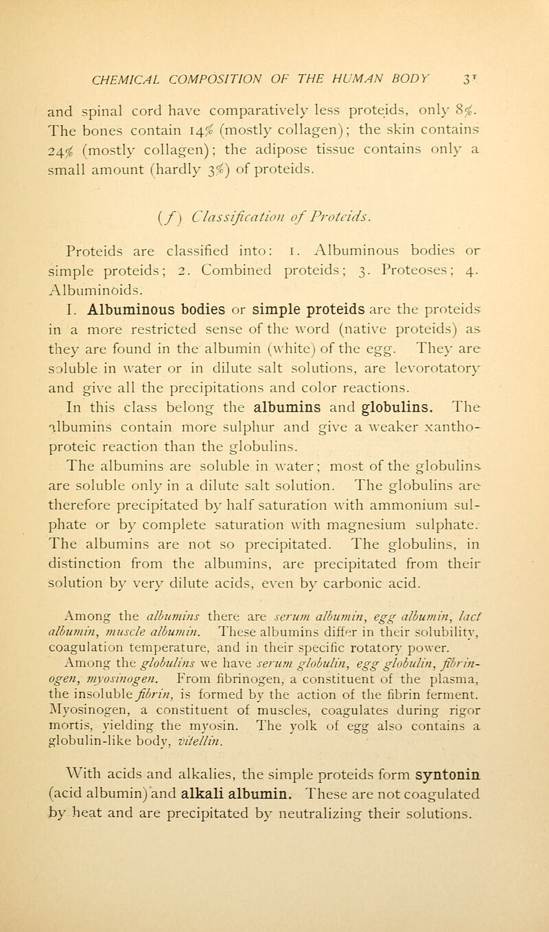 and spinal cord have comparatively less proteids, only 8/B. The bones contain 14$ (mostly collagen); the skin contains 24^ (mostly collagen); the adipose tissue contains only a small amount (hardly 3^) of proteids. (_/) Classification of Proteids. Proteids are classified into: 1. Albuminous bodies or simple proteids; 2. Combined proteids; 3. Proteoses; 4. Albuminoids. I. Albuminous bodies or simple proteids are the proteids in a more restricted sense of the word (native proteids) as they are found in the albumin (white) of the egg. They are soluble in water or in dilute salt solutions, are levorotatory and give all the precipitations and color reactions. In this class belong the albumins and globulins. The albumins contain more sulphur and give a weaker xantho- proteic reaction than the globulins. The albumins are soluble in water; most of the globulins- are soluble only in a dilute salt solution. The globulins are therefore precipitated by half saturation with ammonium sul- phate or by complete saturation with magnesium sulphate. The albumins are not so precipitated. The globulins, in distinction from the albumins, are precipitated from their solution by very dilute acids, even by carbonic acid. Among the albumins there are serum albumin, egg albumin, lact albumin, muscle albumin. These albumins differ in their solubility, coagulation temperature, and in their specific rotatory power. Among the globulins we have serum globulin, egg globulin, fibrin- ogen, myosinogen. From fibrinogen, a constituent of the plasma, the insoluble fibrin, is formed by the action of the fibrin ferment. Myosinogen, a constituent of muscles, coagulates during rigor mortis, yielding the myosin. The yolk of egg also contains a globulin-like body, vitellin. With acids and alkalies, the simple proteids form syntonin (acid albumin) and alkali albumin. These are not coagulated by heat and are precipitated by neutralizing their solutions.