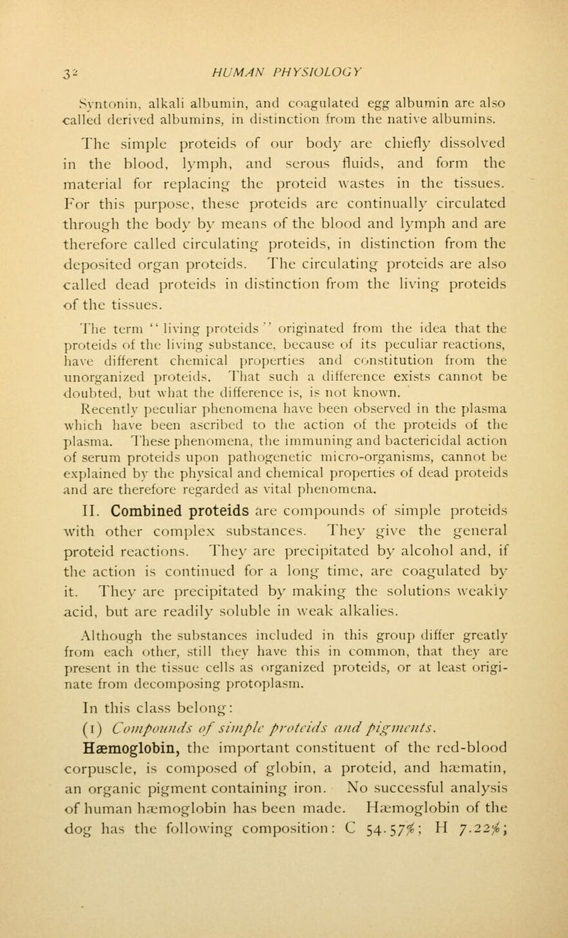 Syntonin, alkali albumin, and coagulated egg albumin are also called derived albumins, in distinction from the native albumins. The simple proteids of our body are chiefly dissolved in the blood, lymph, and serous fluids, and form the material for replacing the proteid wastes in the tissues. For this purpose, these proteids are continually circulated through the body by means of the blood and lymph and are therefore called circulating proteids, in distinction from the deposited organ proteids. The circulating proteids are also called dead proteids in distinction from the living proteids of the tissues. The term  living proteids  originated from the idea that the proteids of the living substance, because of its peculiar reactions, have different chemical properties and constitution from the unorganized proteids. That such a difference exists cannot be doubted, but what the difference is, is not known. Recently peculiar phenomena have been observed in the plasma which have been ascribed to the action of the proteids of the plasma. These phenomena, the immuning and bactericidal action of serum proteids upon pathogenetic micro-organisms, cannot be explained bv the physical and chemical properties of dead proteids and are therefore regarded as vital phenomena. II. Combined proteids are compounds of simple proteids with other complex substances. They give the general proteid reactions. They are precipitated by alcohol and, if the action is continued for a long time, are coagulated by it. ldie\- arc precipitated by making the solutions weakiy acid, but are readily soluble in weak alkalies. Although the substances included in this group differ greatly from each other, still they have this in common, that they are present in the tissue cells as organized proteids, or at least origi- nate from decomposing protoplasm. In this class belong: (i) Compounds of simple proteids and pigments. Haemoglobin, the important constituent of the red-blood corpuscle, is composed of globin, a proteid, and haematin, an organic pigment containing iron. No successful analysis of human haemoglobin has been made. Haemoglobin of the dog has the following composition: C 54-57$; H 7.22^;