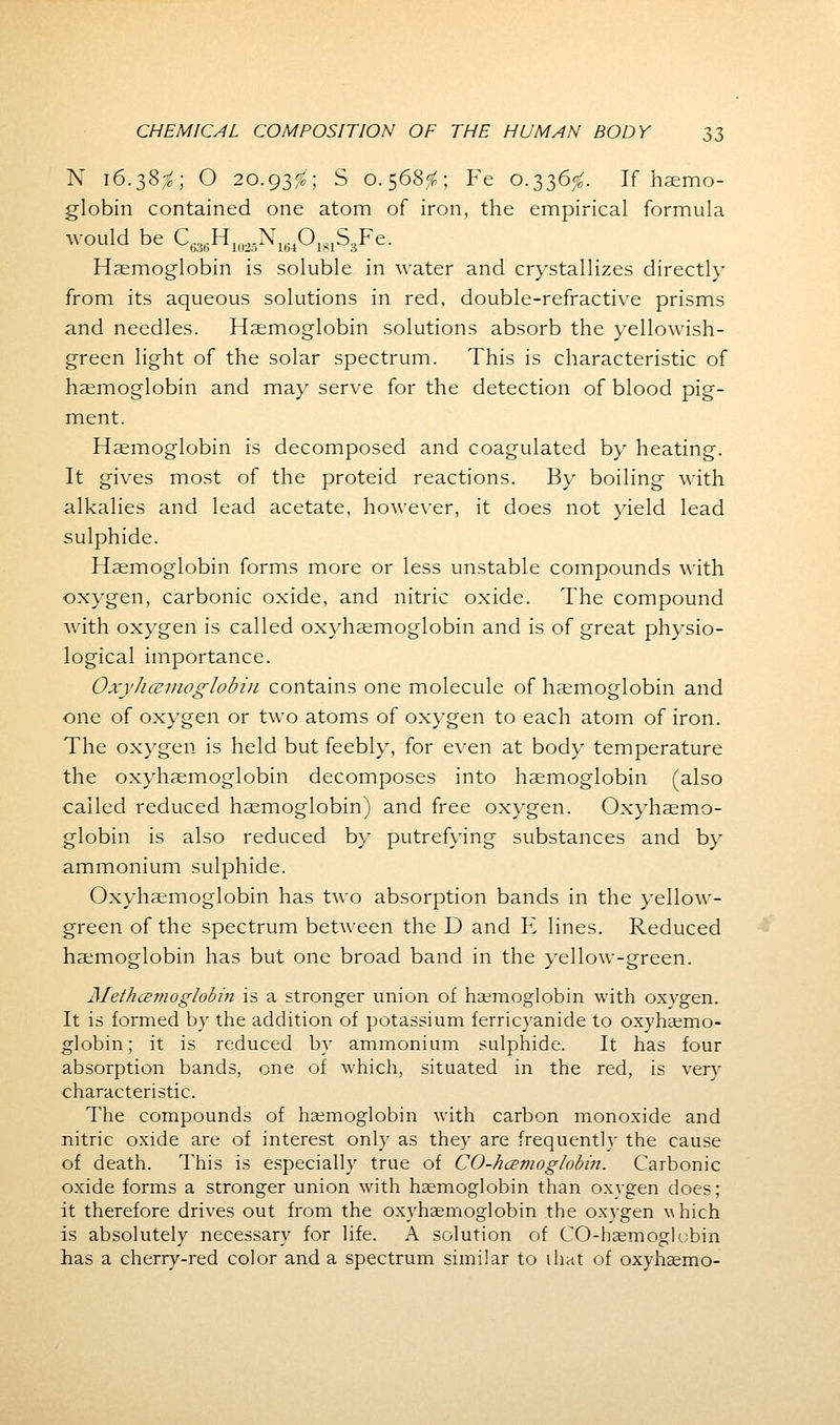 N 16.38$; O 20.93^'; S 0.568^; Fe 0.336^. If haemo- globin contained one atom of iron, the empirical formula would be C636H1025N164O181S3Fe. Haemoglobin is soluble in water and crystallizes directly from its aqueous solutions in red, double-refractive prisms and needles. Haemoglobin solutions absorb the yellowish- green light of the solar spectrum. This is characteristic of haemoglobin and may serve for the detection of blood pig- ment. Haemoglobin is decomposed and coagulated by heating. It gives most of the proteid reactions. By boiling with alkalies and lead acetate, however, it does not yield lead sulphide. Haemoglobin forms more or less unstable compounds with oxygen, carbonic oxide, and nitric oxide. The compound with oxygen is called oxyhemoglobin and is of great physio- logical importance. Oxyhemoglobin contains one molecule of haemoglobin and one of oxygen or two atoms of oxygen to each atom of iron. The oxygen is held but feebly, for even at body temperature the oxyhaemoglobin decomposes into haemoglobin (also called reduced haemoglobin) and free oxygen. Oxyhaemo- globin is also reduced by putrefying substances and by ammonium sulphide. Oxyhaemoglobin has two absorption bands in the yellow- green of the spectrum between the D and E lines. Reduced haemoglobin has but one broad band in the yellow-green. j\Iethce?noglobm is a stronger union of haemoglobin with oxygen. It is formed by the addition of potassium ferricyanide to oxyhemo- globin; it is reduced by ammonium sulphide. It has four absorption bands, one of which, situated in the red, is very characteristic. The compounds of haemoglobin with carbon monoxide and nitric oxide are of interest only as they are frequently the cause of death. This is especially true of CO-hcemoglobin. Carbonic oxide forms a stronger union with haemoglobin than oxygen does; it therefore drives out from the oxyhaemoglobin the oxygen which is absolutely necessary for life. A solution of CO-hsemoglobin has a cherry-red color and a spectrum similar to ihat of oxyhaemo-