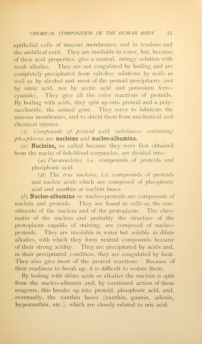 epithelial cells of mucous membranes, and in tendons and the umbilical cord. They are insoluble in water, but, because of their acid properties, give a neutral, stringy solution with weak alkalies. They are not coagulated by boiling and are completely precipitated from salt-free solutions by acids as well as by alcohol and most of the proteid precipitants (not by nitric acid, nor by acetic acid and potassium ferro- cyanide). They give all the color reactions of proteids. By boiling with acids, they split up into proteid and a poly- saccharide, the animal gum. They serve to lubricate the mucous membranes, and to shield them from mechanical and chemical injuries. (3) Compounds of proteid with substances containing phosphorus are nucleins and nucleo-albumins. (a) Nucleins, so called because they were first obtained from the nuclei offish-blood corpuscles, are divided into: {a) Paranucleins, i.e. compounds of proteids and phosphoric acid. (fj) The true nucleins, i.e. compounds of proteids and nucleic acids which are composed of phosphoric acid and xanthin or nuclein bases. {b) Nucleo-albumins or nucleo-proteids are compounds of nuclein and proteids. They are found in cells as the con- stituents of the nucleus and of the protoplasm. The chro- matin of the nucleus and probably the structure of the protoplasm capable of staining, are composed of nucleo- proteids. They are insoluble in water but soluble in dilute alkalies, with which they form neutral compounds because of their strong acidity. They are precipitated by acids and, in their precipitated condition, they are coagulated by heat. They also give most of the proteid reactions. Because of their readiness to break up, it is difficult to isolate them. By boiling with dilute acids or alkalies the nuclein is split from the nucleo-albumin and, by continued action of these reagents, this breaks up into proteid, phosphoric acid, and, eventually, the xanthin bases (xanthin, guanin, adenin, hypoxanthin, etc.), which are closely related to uric acid.