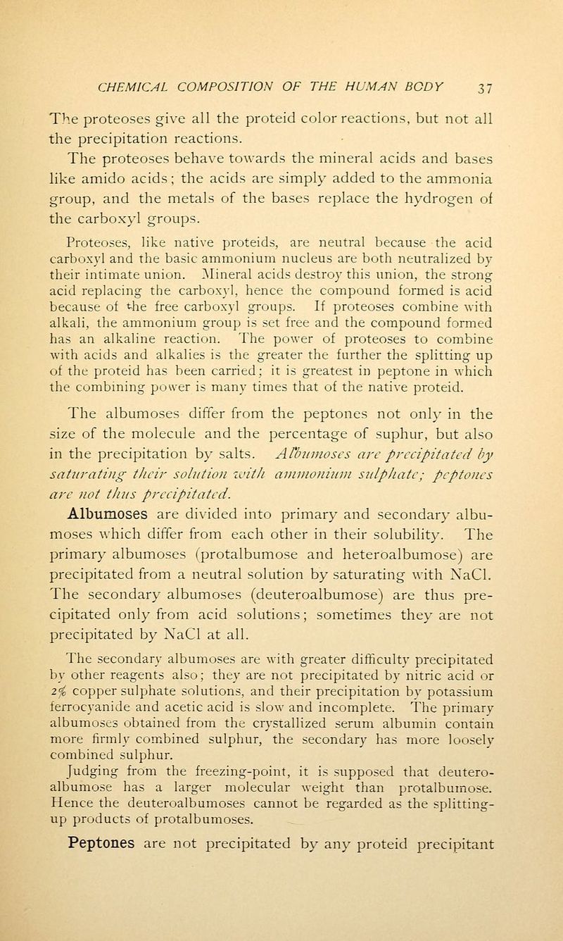 The proteoses give all the proteid color reactions, but not all the precipitation reactions. The proteoses behave towards the mineral acids and bases like amido acids; the acids are simply added to the ammonia group, and the metals of the bases replace the hydrogen of the carboxyl groups. Proteoses, like native proteids, are neutral because the acid carboxyl and the basic ammonium nucleus are both neutralized by their intimate union. Mineral acids destroy this union, the strong acid replacing the carboxyl, hence the compound formed is acid because of the free carboxyl groups. If proteoses combine with alkali, the ammonium group is set free and the compound formed has an alkaline reaction. The power of proteoses to combine with acids and alkalies is the greater the further the splitting up of the proteid has been carried; it is greatest in peptone in which the combining power is many times that of the native proteid. The albumoses differ from the peptones not only in the size of the molecule and the percentage of suphur, but also in the precipitation by salts. Atbumoses are precipitated by saturating their solution with ammonium sulphate; peptones are not thus precipitated. Albumoses are divided into primary and secondary albu- moses which differ from each other in their solubility. The primary albumoses (protalbumose and heteroalbumose) are precipitated from a neutral solution by saturating with XaCl. The secondary albumoses (deuteroalbumose) are thus pre- cipitated only from acid solutions; sometimes they are not precipitated by NaCl at all. The secondary albumoses are with greater difficulty precipitated by other reagents also; they are not precipitated by nitric acid or 2$ copper sulphate solutions, and their precipitation by potassium ferrocyanide and acetic acid is slow and incomplete. The primary albumoses obtained from the crystallized serum albumin contain more firmly combined sulphur, the secondary has more loosely combined sulphur. Judging from the freezing-point, it is supposed that deutero- albumose has a larger molecular weight than protalbumose. Hence the deuteroalbumoses cannot be regarded as the splitting- up products of protalbumoses. Peptones are not precipitated by any proteid precipitant