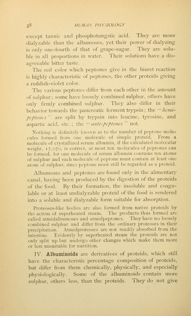 except tannic and phosphotungstic acid. They are more dialyzable than the albumoses, yet their power of dialyzing is only one-fourth of that of grape-sugar. They are solu- ble in all proportions in water. Their solutions have a dis- agreeable bitter taste. The red color which peptones give in the biuret reaction is highly characteristic of peptones, the other proteids giving a reddish-violet color. The various peptones differ from each other in the amount of sulphur; some have loosely combined sulphur, others have only firmly combined sulphur. They also differ in their behavior towards the pancreatic ferment trypsin ; the  hemi- peptones '' are split by trypsin into leucine, tyrosine, and aspartic acid, etc. ; the  anti-peptones  not. Nothing is definitely known as to the number of peptone mole- cules formed from one molecule of simple proteid. From a molecule of crystallized serum albumin, if the calculated molecular weight, 17,070, is correct, at most ten molecules of peptones can be formed, for one molecule of serum albumin contains ten atoms <>f sulphur and each molecule of peptone must contain at least one atom of sulphur, since peptone must still be regarded as a proteid. Albumoses and peptones are found only in the alimentary canal, having been produced by the digestion of the proteids of the food. By their formation, the insoluble and coagu- lable or at least undialyzable proteid of the food is rendered into a soluble and dialyzable form suitable for absorption. Proteoses-like bodies are also formed from native proteids by the action of superheated steam. The products thus formed are called atmidalbumoses and atmidpeptones. They have no loosely combined sulphur and differ from the ordinary proteoses in their precipitation. Atmidproteoses are not readily absorbed from the intestine. Evidently by superheated steam the proteids are not only split up but undergo other changes which make them more or less unsuitable for nutrition. IV. Albuminoids are derivatives of proteids, which still have the characteristic percentage composition of proteids, but differ from them chemically, physically, and especially physiologically. Some of the albuminoids contain more sulphur, others less, than the proteids. They do not give