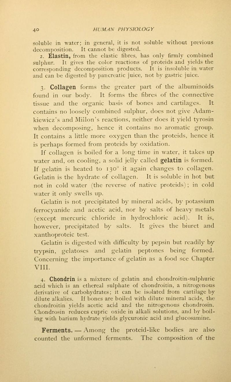 soluble in water; in general, it is not soluble without previous decomposition. It cannot be digested. 2. Elastin, from the elastic fibres, has only firmly combined sulphur. It gives the color reactions of proteids and yields the corresponding decomposition products. It is insoluble in water and can be digested by pancreatic juice, not by gastric juice. 3. Collagen forms the greater part of the albuminoids found in our body. It forms the fibres of the connective tissue and the organic basis of bones and cartilages. It contains no loosely combined sulphur, does not give Adam- kiewicz's and Millon's reactions, neither does it yield tyrosin when decomposing, hence it contains no aromatic group. It contains a little more oxygen than the proteids, hence it is perhaps formed from proteids by oxidation. If collagen is boiled for a long time in water, it takes up water and, on cooling, a solid jelly called gelatin is formed. If gelatin is heated to 1300 it again changes to collagen. Gelatin is the hydrate of collagen. It is soluble in hot but not in cold water (the reverse of native proteids); in cold water it only swells up. Gelatin is not precipitated by mineral acids, by potassium ferrocyanide and acetic acid, nor by salts of heavy metals (except mercuric chloride in hydrochloric acid). It is, however, precipitated by salts. It gives the biuret and xanthoproteic test. Gelatin is digested with difficulty by pepsin but readily by trypsin, gelatoses and gelatin peptones being formed. Concerning the importance of gelatin as a food see Chapter VIII. 4. Chondrin is a mixture of gelatin and chondroitin-sulphuric acid which is an ethereal sulphate of chondroitin, a nitrogenous derivative of carbohydrates; it can be isolated from cartilage by dilute alkalies. If bones are boiled with dilute mineral acids, the chondroitin yields acetic acid and the nitrogenous chondrosin. Chondrosin reduces cupric oxide in alkali solutions, and by boil- ing with barium hydrate yields glycuronic acid and glucosamine. Ferments. — Among the proteid-like bodies arc also counted the unformed ferments. The composition of the