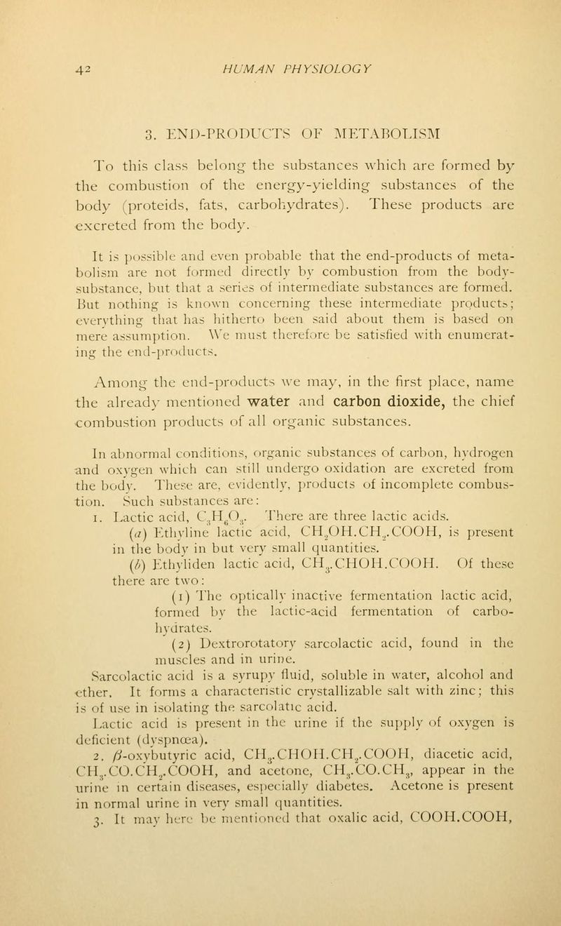 3. END-PRODUCTS OF METABOLISM To this class belong the substances which arc formed by the combustion of the energy-yielding substances of the body (proteids, fats, carbohydrates). These products are excreted from the body. It is possible and even probable that the end-products of meta- bolism are not formed directly by combustion from the body- substance, but that a series of intermediate substances are formed. But nothing is known concerning these intermediate products; everything that has hitherto been said about them is based on mere assumption. We must therefore be satisfied with enumerat- ing the end-products. Among the end-products we may, in the first place, name the already mentioned water and carbon dioxide, the chief combustion products of all organic substances. In abnormal conditions, organic substances of carbon, hydrogen and oxygen which can still undergo oxidation are excreted from the body. These are, evidently, products of incomplete combus- tion. Such substances are: i. Lactic acid, C..H(.0,. There are three lactic acids. (a) Ethyline lactic acid, CH.,OH.CH„.COOH, is present in the body in but very small quantities. (b) Ethyliden lactic'acid, CH3.CHOH.COOH. Of these there are two: (i) The optically inactive fermentation lactic acid, formed by the lactic-acid fermentation of carbo- hydrates. (2) Dextrorotatory sarcolactic acid, found in the muscles and in urine. Sarcolactic acid is a syrupy fluid, soluble in water, alcohol and ether. It forms a characteristic crystallizable salt with zinc; this is of use in isolating tin- sarcolatic acid. Lactic acid is present in the urine if the supply of oxygen is deficient (dyspnoea). 2. /?-oxybutyric acid, CHrCHOII.CH.,.COOH, diacetic acid, CH3.CO.CH2.COOH, and acetone, CH8.CO.CHs, appear in the urine in certain diseases, especially diabetes. Acetone is present in normal urine in very small quantities. 3. It may here be mentioned that oxalic acid, COOH.COOH,