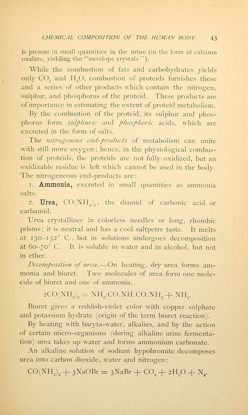 is present in small quantities in the urine (in the form of calcium oxalate, yielding the envelope crystals'). While the combustion of fats and carbohydrates yields only CO., and H.,0, combustion of proteids furnishes these and a series of other products which contain the nitrogen, sulphur, and phosphorus of the proteid. These products are of importance in estimating the extent of proteid metabolism. By the combustion of the proteid, its sulphur and phos- phorus form sulphuric and phosphoric acids, which are excreted in the form of salts. The nitrogenous cud-products of metabolism can unite with still more oxygen; hence, in the physiological combus- tion of proteids, the proteids are not fully oxidized, but an oxidizable residue is left which cannot be used in the bodv. The nitrogeneous end-products are: 1. Ammonia, excreted in small quantities as ammonia salts. 2. Urea, CO(NH2)„, the diamid of carbonic acid or carbamid. Urea crystallizes in colorless needles or long, rhombic prisms ; it is neutral and has a cool saltpetre taste. It melts at 130-132° C, but in solutions undergoes decomposition at 60-700 C. It is soluble in water and in alcohol, but not in ether. Decomposition of urea.—On heating, dry urea forms am- monia and biuret. Two molecules of urea form one mole- cule of biuret and one of ammonia. 2CO(NH2)2 = NH2.CO.NH.CO.NH2+ NH;r Biuret gives a reddish-violet color with copper sulphate and potassium hydrate (origin of the term biuret reaction). By heating with baryta-water, alkalies, and by the action of certain micro-organisms (during alkaline urine fermenta- tion) urea takes up water and forms ammonium carbonate. An alkaline solution of sodium hypobromite decomposes urea into carbon dioxide, water and nitrogen: CO(NH2)2 + 3XaOBr = sNaBr -f C02 -f 2H20 -f Nr