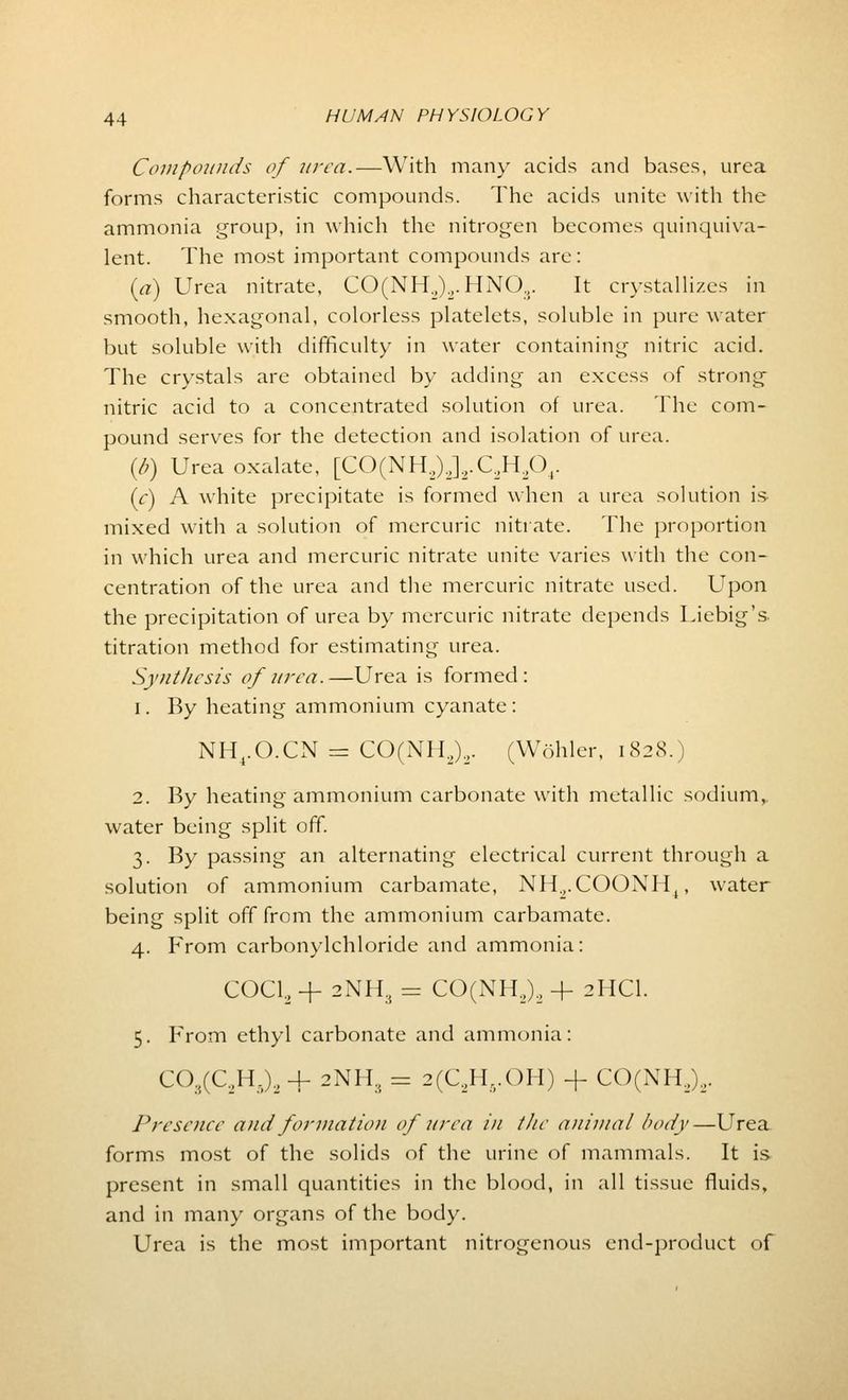 Compounds of urea.—With many acids and bases, urea forms characteristic compounds. The acids unite with the ammonia group, in which the nitrogen becomes quinquiva- lent. The most important compounds are: (a) Urea nitrate, CO(NH2)2.HN03. It crystallizes in smooth, hexagonal, colorless platelets, soluble in pure water but soluble with difficulty in water containing nitric acid. The crystals are obtained by adding an excess of strong nitric acid to a concentrated solution of urea. The com- pound serves for the detection and isolation of urea. (I?) Urea oxalate, [CO(NH2)J2.C,H,04. (c) A white precipitate is formed when a urea solution is mixed with a solution of mercuric nitrate. The proportion in which urea and mercuric nitrate unite varies with the con- centration of the urea and the mercuric nitrate used. Upon the precipitation of urea by mercuric nitrate depends Liebig's. titration method for estimating urea. Synthesis of urea.—Urea is formed: i. By heating ammonium cyanate : NH4.O.CN = CO(NH2)2. (Wohler, 1828.) 2. By heating ammonium carbonate with metallic sodium, water being split off. 3. By passing an alternating electrical current through a solution of ammonium carbamate, NH.,.COONH4, water being split off from the ammonium carbamate. 4. From carbonylchloride and ammonia: COCL, + 2NH, = CO(NH2)2 + 2HCI. 5. From ethyl carbonate and ammonia: C03(C2H5)2 + 2NH3 = 2(C,H..OH) -J- CO(NH2)2. Presence and formation of urea in the animal body—Urea forms most of the solids of the urine of mammals. It is present in small quantities in the blood, in all tissue fluids, and in many organs of the body. Urea is the most important nitrogenous end-product of