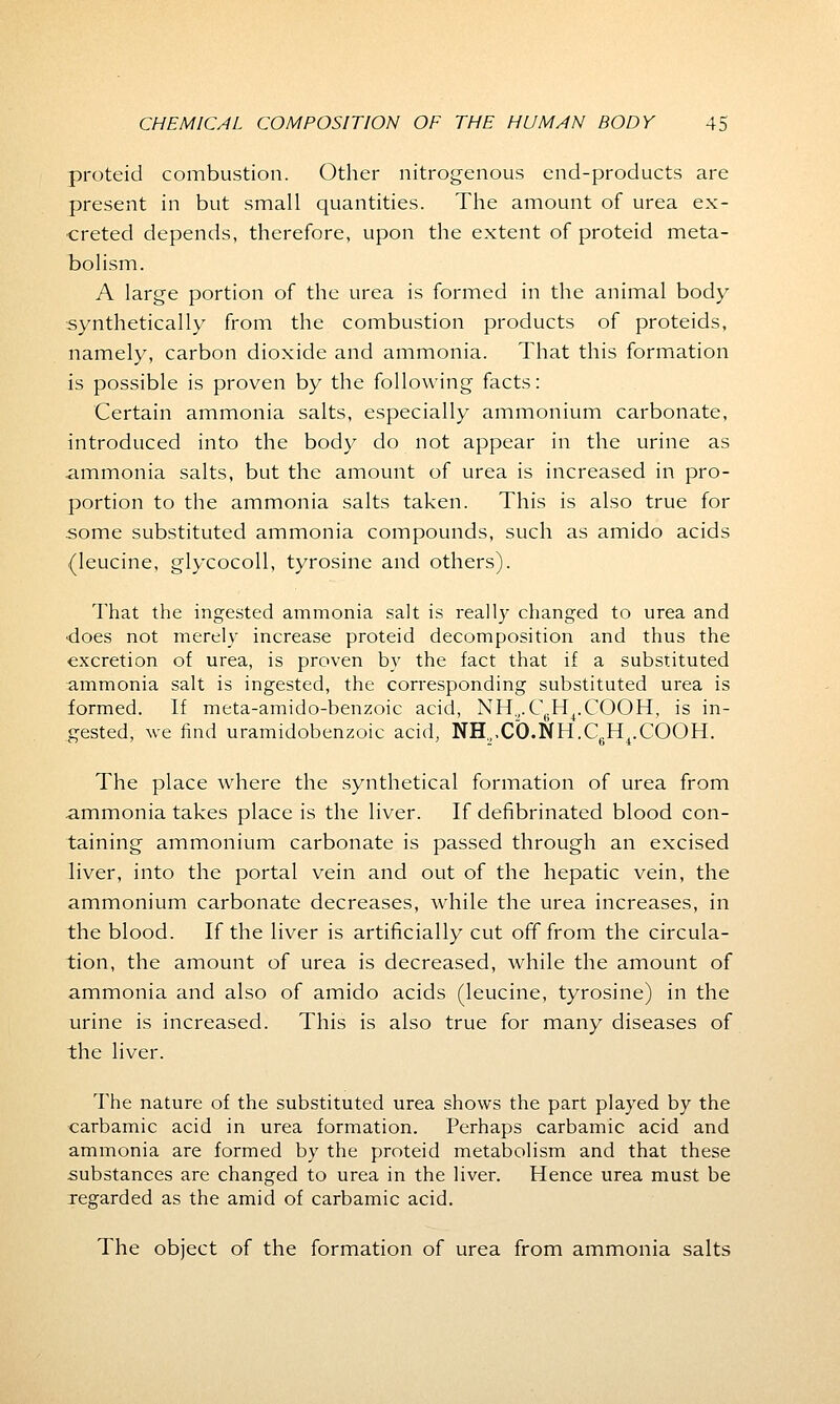 proteid combustion. Other nitrogenous end-products are present in but small quantities. The amount of urea ex- creted depends, therefore, upon the extent of proteid meta- bolism. A large portion of the urea is formed in the animal body- synthetically from the combustion products of proteids, namely, carbon dioxide and ammonia. That this formation is possible is proven by the following facts: Certain ammonia salts, especially ammonium carbonate, introduced into the body do not appear in the urine as ammonia salts, but the amount of urea is increased in pro- portion to the ammonia salts taken. This is also true for some substituted ammonia compounds, such as amido acids (leucine, glycocoll, tyrosine and others). That the ingested ammonia salt is really changed to urea and •does not merely increase proteid decomposition and thus the excretion of urea, is proven by the fact that if a substituted ammonia salt is ingested, the corresponding substituted urea is formed. If meta-amido-benzoic acid, NH.,.C\H,.COOH, is in- gested, we find uramidobenzoic acid, NH,,C0.NH.C).H4.COOH. The place where the synthetical formation of urea from ammonia takes place is the liver. If defibrinated blood con- taining ammonium carbonate is passed through an excised liver, into the portal vein and out of the hepatic vein, the ammonium carbonate decreases, while the urea increases, in the blood. If the liver is artificially cut off from the circula- tion, the amount of urea is decreased, while the amount of ammonia and also of amido acids (leucine, tyrosine) in the urine is increased. This is also true for many diseases of the liver. The nature of the substituted urea shows the part played by the carbamic acid in urea formation. Perhaps carbamic acid and ammonia are formed by the proteid metabolism and that these substances are changed to urea in the liver. Hence urea must be regarded as the amid of carbamic acid. The object of the formation of urea from ammonia salts