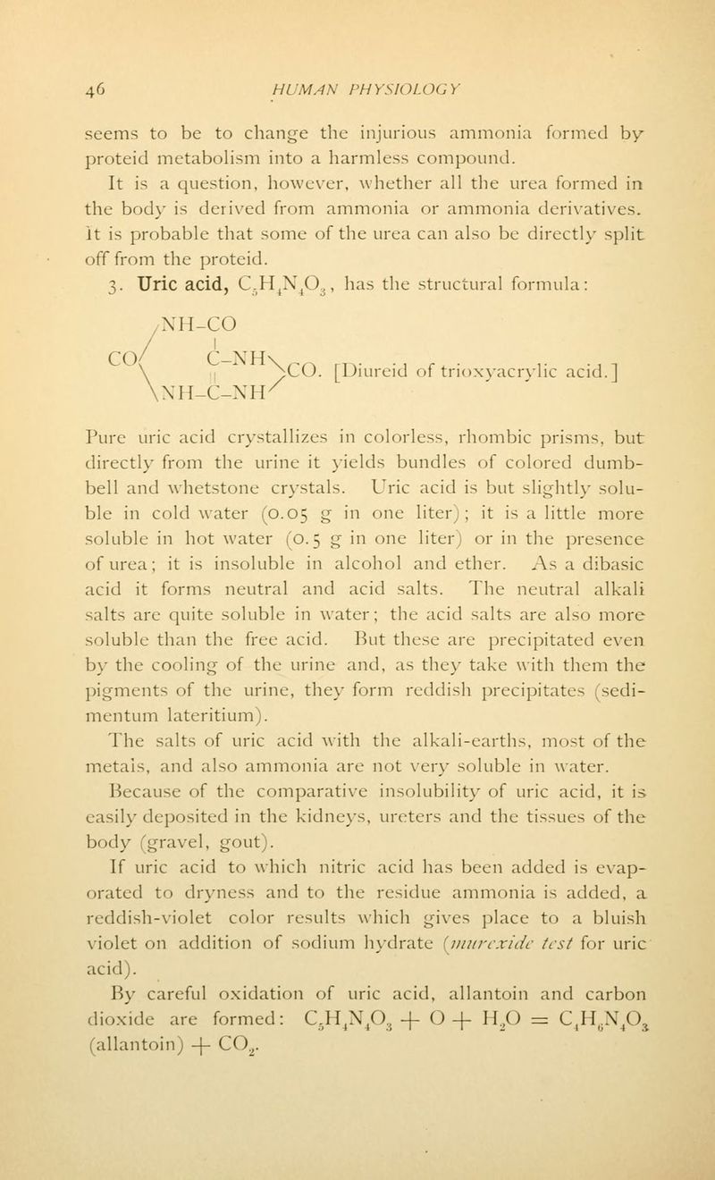 seems to be to change the injurious ammonia formed by proteid metabolism into a harmless compound. It is a question, however, whether all the urea formed in the body is derived from ammonia or ammonia derivatives. it is probable that some of the urea can also be directly split off from the proteid. 3. Uric acid, C.r^X/),, has the structural formula: NH-CO / ' \ pCO. [Diureid of trioxyacrylic acid.] \XH-C-XH/ Pure uric acid crystallizes in colorless, rhombic prisms, but directly from the urine it yields bundles of colored dumb- bell and whetstone crystals. Uric acid is but slightly solu- ble in cold water (0.05 g in one liter); it is a little more soluble in hot water (0.5 g in one liter) or in the presence of urea; it is insoluble in alcohol and ether. As a dibasic acid it forms neutral and acid salts. The neutral alkali salts are quite soluble in water; the acid salts are also more soluble than the free acid. But these are precipitated even by the cooling of the urine and, as they take with them the pigments of the urine, they form reddish precipitates (sedi- mentum lateritium). The salts of uric acid with the alkali-earths, most of the metals, and also ammonia are not very soluble in water. Because of the comparative insolubility of uric acid, it is easily deposited in the kidneys, ureters and the tissues of the body (gravel, gout). If uric acid to which nitric acid has been added is evap- orated to dryness and to the residue ammonia is added, a reddish-violet color results which gives place to a bluish violet on addition of sodium hydrate {inurexide test for uric acid). By careful oxidation of uric acid, allantoin and carbon dioxide are formed: C.H4N40, -f O + H20 = C4H6N4Oa allantoin; -f C02.