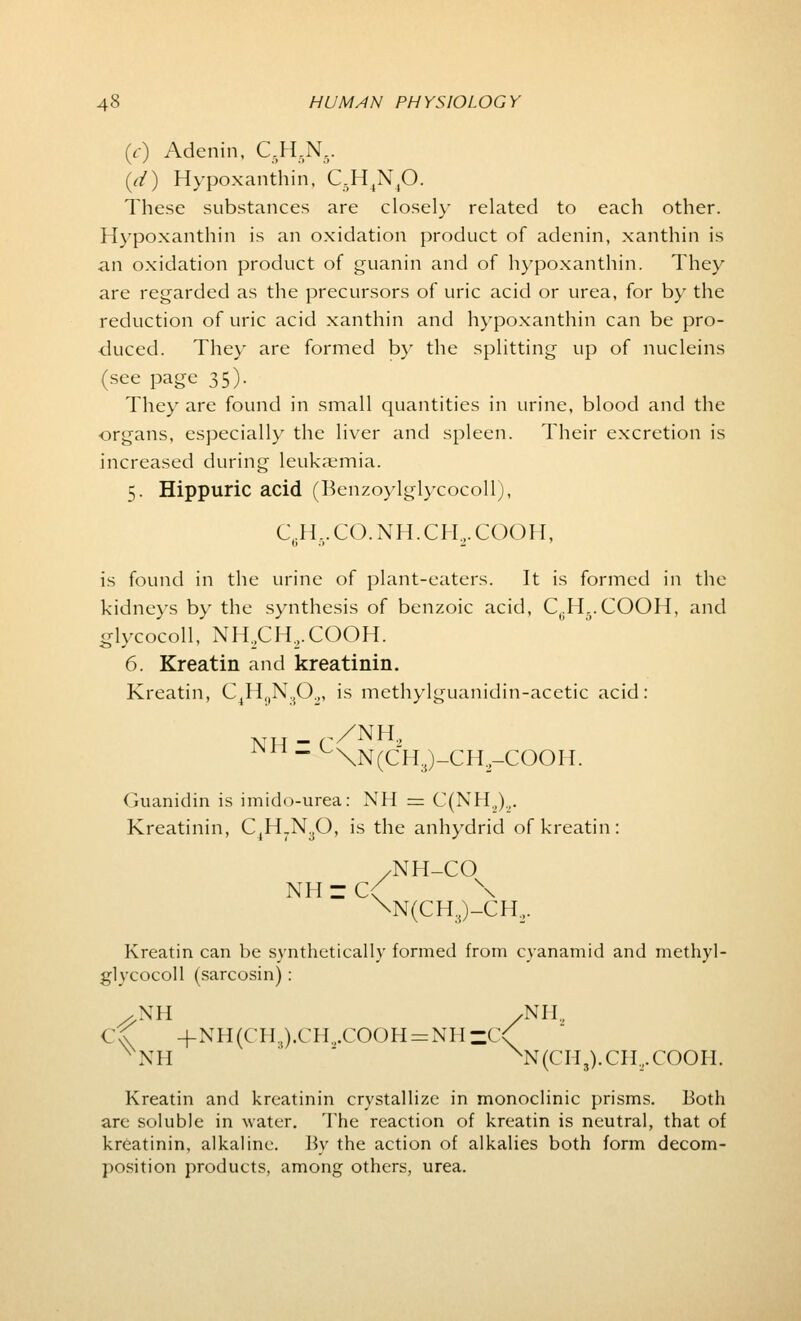(Y) Adenin, C.H.N.. {d) Hypoxanthin, C5H4N40. These substances are closely related to each other. Hypoxanthin is an oxidation product of adenin, xanthin is an oxidation product of guanin and of hypoxanthin. They are regarded as the precursors of uric acid or urea, for by the reduction of uric acid xanthin and hypoxanthin can be pro- duced. They are formed by the splitting up of nucleins (see page 35). They are found in small quantities in urine, blood and the organs, especially the liver and spleen. Their excretion is increased during leukaemia. 5. Hippuric acid (Benzoylglycocoll), C.H..CO.NH.CH.,.COOH, is found in the urine of plant-eaters. It is formed in the kidneys by the synthesis of benzoic acid, Ci;H5.COOH, and glycocoll, NH.CH.-COOH. 6. Kreatin and kreatinin. Kreatin, C4HgN302, is methylguanidin-acetic acid: NH - C/NH2 Guanidin is imido-urea: NH = C(NH.,)„. Kreatinin, C,H7N30, is the anhydrid of kreatin : /NH-CO NH ~ C< \ \N(CH,)-CH:,. Kreatin can be synthetically formed from cyanamid and methyl- glycocoll (sarcosin) : .XH /Nil., C^ +NH(CH.i).CH.,.COOH = NHzC\ NNH xN(CH3).CH.,COOII. Kreatin and kreatinin crystallize in monoclinic prisms. Both are soluble in water. The reaction of kreatin is neutral, that of kreatinin, alkaline. By the action of alkalies both form decom- position products, among others, urea.