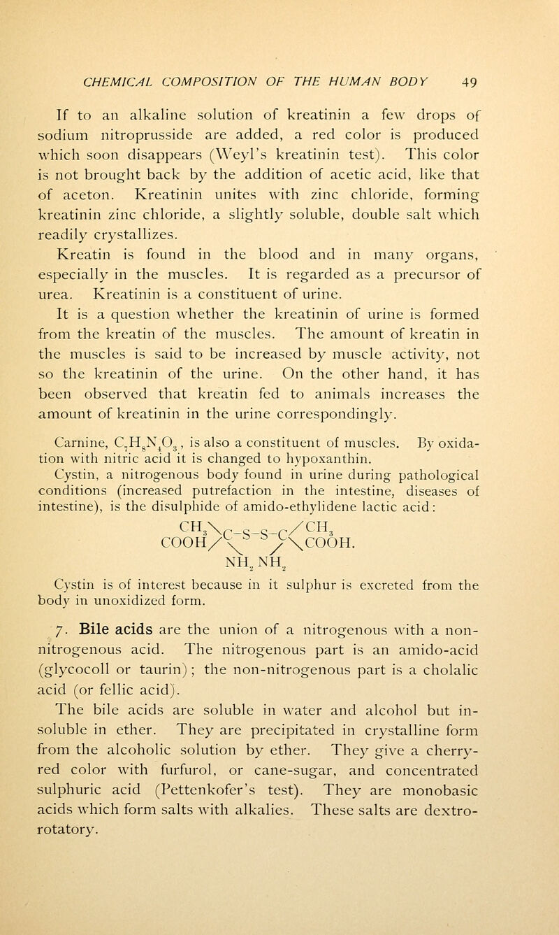 If to an alkaline solution of kreatinin a few drops of sodium nitroprusside are added, a red color is produced which soon disappears (Weyl's kreatinin test). This color is not brought back by the addition of acetic acid, like that of aceton. Kreatinin unites with zinc chloride, forming kreatinin zinc chloride, a slightly soluble, double salt which readily crystallizes. Kreatin is found in the blood and in many organs, especially in the muscles. It is regarded as a precursor of urea. Kreatinin is a constituent of urine. It is a question whether the kreatinin of urine is formed from the kreatin of the muscles. The amount of kreatin in the muscles is said to be increased by muscle activity, not so the kreatinin of the urine. On the other hand, it has been observed that kreatin fed to animals increases the amount of kreatinin in the urine correspondingly. Carnine, C_HgN403, is also a constituent of muscles. By oxida- tion with nitric acid it is changed to hypoxanthin. Cystin, a nitrogenous body found in urine during pathological conditions (increased putrefaction in the intestine, diseases of intestine), is the disulphide of amido-ethylidene lactic acid: CH3\ s_ /CH3 COOH/v^5 /\COOH. NH2 NH2 Cystin is of interest because in it sulphur is excreted from the body in unoxidized form. 7. Bile acids are the union of a nitrogenous with a non- nitrogenous acid. The nitrogenous part is an amido-acid (glycocoll or taurin); the non-nitrogenous part is a cholalic acid (or fellic acid). The bile acids are soluble in water and alcohol but in- soluble in ether. They are precipitated in crystalline form from the alcoholic solution by ether. They give a cherry- red color with furfurol, or cane-sugar, and concentrated sulphuric acid (Pettenkofer's test). They are monobasic acids which form salts with alkalies. These salts are dextro- rotatory.